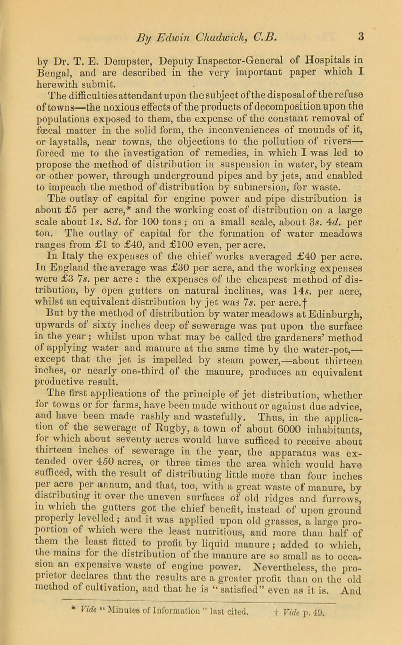by Dr. T. E. Dempster, Deputy Inspector-General of Hospitals in Bengal, and are described in the very important paper which I herewith submit. The difficulties attendant upon the subject ofthe disposal of the refuse of towns—the noxious effects of the products of decomposition upon the populations exposed to them, the expense of the constant removal of fcecal matter in the solid form, the inconveniences of monnds of it, or laystalls, near towns, the objections to the pollution of rivers— forced me to the investigation of remedies, in which I was led to propose the method of distribution in suspension in water, by steam or other power, through underground pipes and by jets, and enabled to impeach the method of distribution by submersion, for waste. The outlay of capital for engine power and pipe distribution is about £5 per acre,* and the working cost of distribution on a large scale about Is. 8c?. for 100 tons; on a small scale, abont 3s. 4d. per ton. The outlay of capital for the formation of water meadows ranges from £l to £40, and £100 even, per acre. In Italy the expenses of the chief works averaged £40 per acre. In England the average was £30 jjer acre, and the working expenses were £3 7s. j)er acre : the expenses of the cheapest method of dis- tribntion, by open gutters on natural inclines, was 14s. per acre, whilst an equivalent distribution by jet was 7s. per acre.f But by the method of distribution by water meadows at Edinburgh, upwards of sixty inches deep of sewerage was put upon the surface in the year; whilst upon what may be called the gardeners’ method of applying water and manure at tlie same time by the water-pot,— except that the jet is impelled by steam power,—about thirteen inches, or nearly one-third of the manure, produces an equivalent productive result. The first applications of the principle of jet distribution, whether for towns or for farms, have been made without or against due advice, and have been made rashly and wastefully. Thus, in the applica- tion of the sewerage of Rugby, a town of about 6000 inhabitants, for which about seventy acres would have sufficed to receive about thirteen inches of sewerage in the year, the apparatus was ex- tended over 450 acres, or three times the area which would have sufficed, with the result of distributing little more than four inches per a,cre per annum, and that, too, with a great waste of manure, by distributing it over the uneven surfaces of old ridges and furrows, in which the gutters got the chief benefit, instead of upon ground properly levelled; and it was applied upon old grasses, a large pro- portion of which were the least nutritious, and more than half of them the least fitted to profit by liquid manure; added to which, the mains for the distribution of the manure are so small as to occa- sion an expensive waste of engine power. Nevertheless, the pro- prietor declares that the results are a greater profit than on the old method of cultivation, and that he is “satisfied” even as it is. And * Fi(fe “ Minutes of liiforuuitiou ” last died. i' VtWe p. 49.