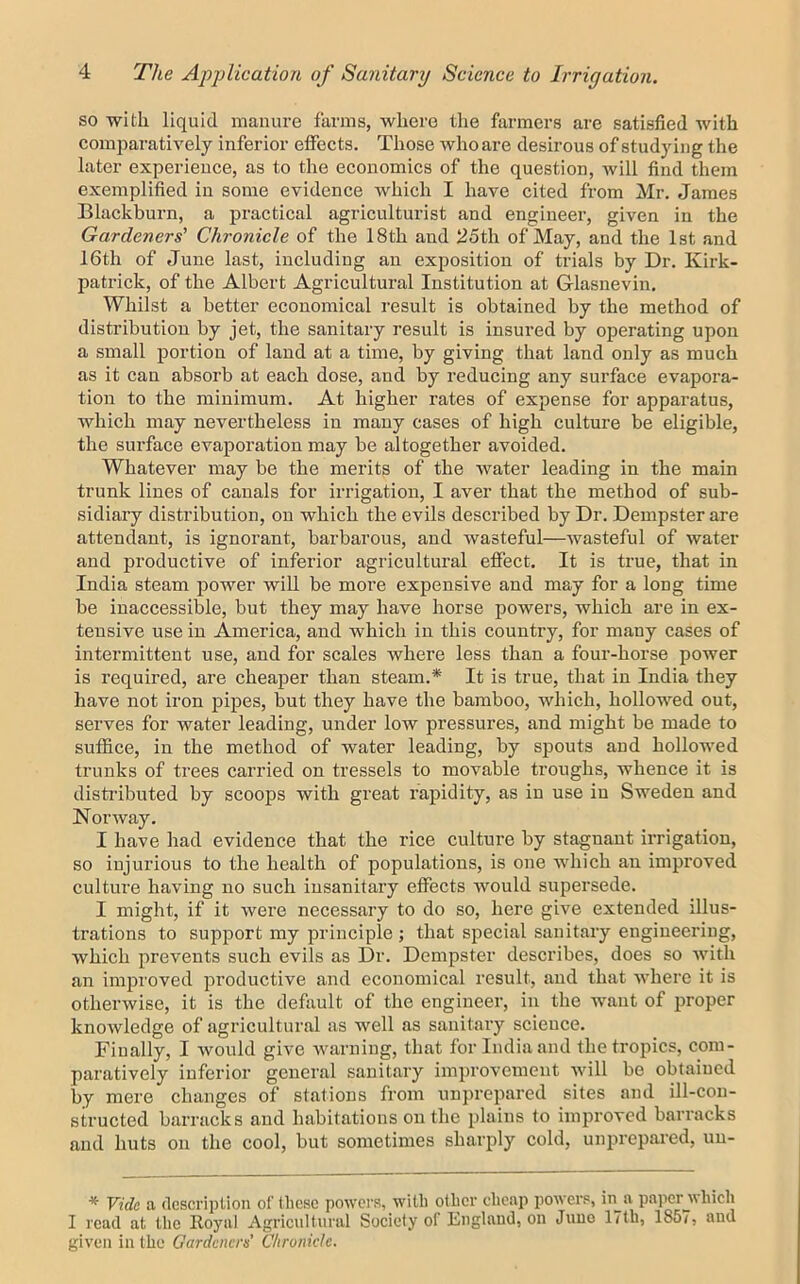 so with liquid manure farms, where the farmers are satisfied with comparatively inferior effects. Those who are desirous of studying the later experience, as to the economics of the question, will find them exemplified in some evidence which I have cited from Mr. James Blackburn, a practical agriculturist and engineer, given in the Gardeners' Chronicle of the 18th and 25th of May, and the 1st and 16th of June last, including an exposition of trials by Dr. Kirk- patrick, of the Albert Agricultural Institution at Glasnevin. Whilst a better economical result is obtained by the method of distribution by jet, the sanitary result is insured by operating upon a small portion of land at a time, by giving that land only as much as it can absorb at each dose, and by reducing any surface evapora- tion to the minimum. At higher rates of expense for apparatus, which may nevertheless in many cases of high culture be eligible, the surface evaporation may be altogether avoided. Whatever may be the merits of the water leading in the main trunk lines of canals for irrigation, I aver that the method of sub- sidiary distribution, on which the evils described by Dr. Dempster are attendant, is ignorant, barbarous, and wasteful—wasteful of water and productive of inferior agricultural effect. It is true, that in India steam power will be more expensive and may for a long time be inaccessible, but they may have horse powers, which are in ex- tensive use in America, and which in this country, for many cases of intermittent use, and for scales where less than a four-horse power is required, are cheaper than steam.* It is true, that in India they have not iron jaipes, but they have the bamboo, which, hollowed out, serves for water leading, under low pressures, and might be made to suffice, in the method of water leading, by spouts and hollowed trunks of trees carried on tressels to movable troughs, whence it is disti’ibuted by scoops with great rapidity, as in use in Sweden and Norway. I have had evidence that the rice culture by stagnant irrigation, so injurious to the health of populations, is one which an improved culture having no such insanitary effects would supersede. I might, if it were necessary to do so, here give extended illus- trations to support my principle; that special sanitary engineering, which prevents such evils as Dr. Dempster describes, does so with an improved productive and economical result, and that where it is otherwise, it is the default of the engineer, in the want of proper knowledge of agricultural as well as sanitary science. Finally, I would give warning, that for India and the tropics, com- paratively inferior general sanitary improvement will bo obtained by mere changes of stations from unj)repared sites and ill-con- structed barracks and habitations on the plains to improved barracks and huts on the cool, but sometimes sharply cold, unprepared, uu- * Vide a description of these powers, with other cheap powers, in a paper_which I read at the Royal Agricultural Society of England, on Juno 17lb, 186/, and given in the Gardeners’ Chronicle.