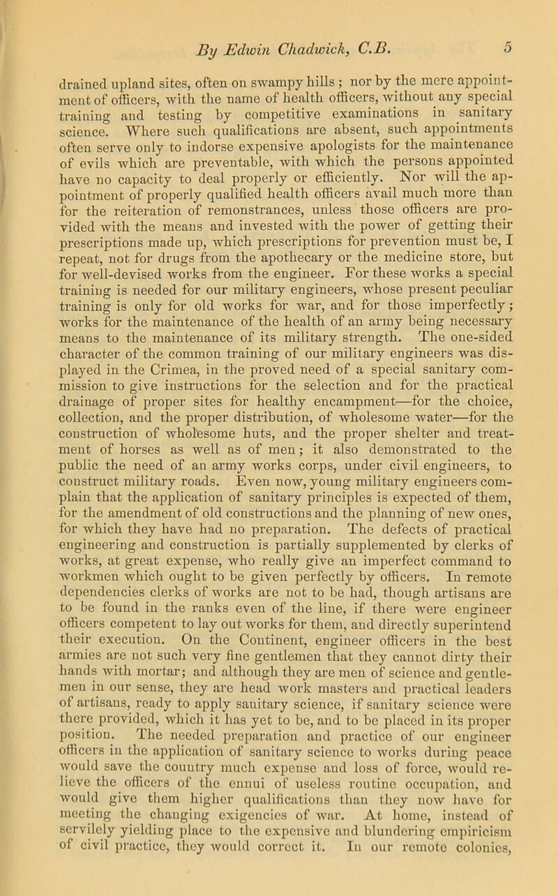 drained upland sites, often on swampy hills ; nor by the mere appoint- ment of officers, with the name of health officers, without^ any special training and testing by competitive examinations in sanitary science. Where such qualifications are absent, such appointments often serve only to indorse expensive apologists for the maintenance of evils which are preventable, with which the persons appointed have no capacity to deal properly or efficiently. Nor will the ap- pointment of properly qualified health officers avail much more than for the reiteration of remonstrances, unless those officers are pro- vided with the means and invested with the power of getting their prescriptions made up, which prescriptions for prevention must be, I repeat, not for drugs from the apothecary or the medicine store, but for well-devised works from the engineer. For these works a special training is needed for our military engineers, whose present peculiar training is only for old works for war, and for those imperfectly; works for the maintenance of the health of an army being necessary means to the maintenance of its military strength. The one-sided character of the common training of our military engineers was dis- played in the Crimea, in the proved need of a special sanitary com- mission to give instructions for the selection and for the practical drainage of proper sites for healthy encampment—for the choice, collection, and the proper distribution, of wholesome water—for the construction of wholesome huts, and the proper shelter and treat- ment of horses as well as of men; it also demonstrated to the public the need of an army works corps, under civil engineers, to construct military roads. Even now, young military engineers com- plain that the application of sanitary principles is expected of them, for the amendment of old constructions and the planning of new ones, for which they have had no preparation. The defects of practical engineering and construction is partially supplemented by clerks of works, at great expense, who really give an imperfect command to workmen which ought to be given perfectly by officers. In remote dependencies clerks of works are not to be had, though artisans are to be found in the ranks even of the line, if there were engineer officers competent to lay outworks for them, and directl}'- superintend their execution. On the Continent, engineer officers in the best armies are not such very fine gentlemen that they cannot dirty their hands with mortar; and although they are men of science and gentle- men in our sense, they are head work masters and practical leaders of artisans, ready to apply sanitary science, if sanitary science wore there j^rovided, which it has yet to be, and to be placed in its proper position. The needed preparation and practice of our engineer ofiicers in the application of sanitary science to works during peace would save the country much expense and loss of force, would re- lieve the officers of the ennui of useless routine occupation, and would give them higher qualifications than they now have for meeting the changing exigencies of war. At home, instead of servilely yielding place to the expensive and blundering empiricism of civil practice, they would correct it. In our remote colonics.