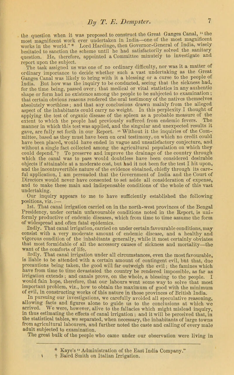 Uie question when it was proposed to construct the Great Ganges Canal, “ the most magnificent work ever undertaken in India—one of the most magnificent works in the world.” * Lord Hardinge, then Governor-General of India, wisely hesitated to sanction the scheme until he had satisfactorily solved the sanitary question. He, therefore, appointed a Committee minutely to investigate and report upon the subject. The task assigned us was one of no ordinary difficulty, nor was it a matter of ordinaiy importance to decide whether such a vast undertaking as the Great Ganges Canal was likely to bring with it a blessing or a curse to the people of India. But how was the inquiry to be conducted, seeing that the sickness had, for the time being, passed over; that medical or vital statistics in any authentic shape or form had no existence among the people to be subjected to examination; that certain obvious reasons rendered the oral testimony of the natives themselves absolutely worthless ; and that any conclusions di-awn mainly from the alleged aspect of the inhabitants could carry no weight. In this perplexity I thought of applying the test of organic disease of the spleen as a probable measure of the extent to which the people had previously suffered from endemic fevers. The manner in which this test was applied, and the singular and unexpected results it gave, are fully set forth in our Report. “ Without it the inquiries of the Com- mittee, based as they must have been on oral testimony, on which no credit could have been placed, would have ended in vague and unsatisfactory conjectui’e, and without a single fact collected among the agiucultm’al population on which they could depend.”t To preserve and improve the drainage of the country through which the canal was to pass would doubtless have been considered desirable objects if attainable at a moderate cost, but had it not been for the test I hit upon, and the incontrovertible nature of the evidence obtained, chiefly through its care- ful application, I am persuaded that the Government of India and the Court of Direetors would never have consented to set aside all consideration of expense, and to make these main and indispensable conditions of the whole of this vast undertaking. Our inquiry appears to me to have sufficiently established the following positions, viz.:— 1st. That canal irrigation carried on in the north-west provinces of the Bengal Presidency, under certain unfavourable couditions noted in the Report, is uni- formly productive of endemic diseases, which from time to time assume the form of widespread and often fatal epidemics. 2ndly. That canal irrigation, carried on under certain favom'able conditions, may consist with a very moderate amount of endemic disease, and a healthy and vigorous condition of the inhabitants generally, while it most certainly obviates that most formidable of all the accessory causes of sickness and mortality—the want of the comforts of life. 3rdly. That canal irrigation under all circumstances, even the most favourable, is liable to be attended with a certain amount of contingent evil, but that, due precautions being taken, the good will far outweigh the evil; the famines which have from time to time devastated the countiy be rendered impossible, as far as irrigation extends; and canals prove, on the whole, a blessing to the people. I would fain hope, therefore, that our laboui’s went some way to solve that most important problem, viz., how to obtain the maximum of good ■with the minimum of evil, in constructing works of this nature in those provinces of British India. In pursuing our investigations, we carefully avoided all speculative reasoning, allowing facts and figures alone to guide us to the conclusions at which we arrived. We ■were, however, alive to the fallacies which might mislead inquiiy, in thus estimating the effects of canal irrigation; and it will be perceived that, in the statistical tables, we separated, when necessary, the inhabitants of large towns from agricultural labourers, and further noted the caste and calling of every male adult subjected to e.xamination. The great bulk of the people who came under our observation were living in * Kaye’s “ Administration of the East India Company.” t Baird Smith on Italian Irrigation. V