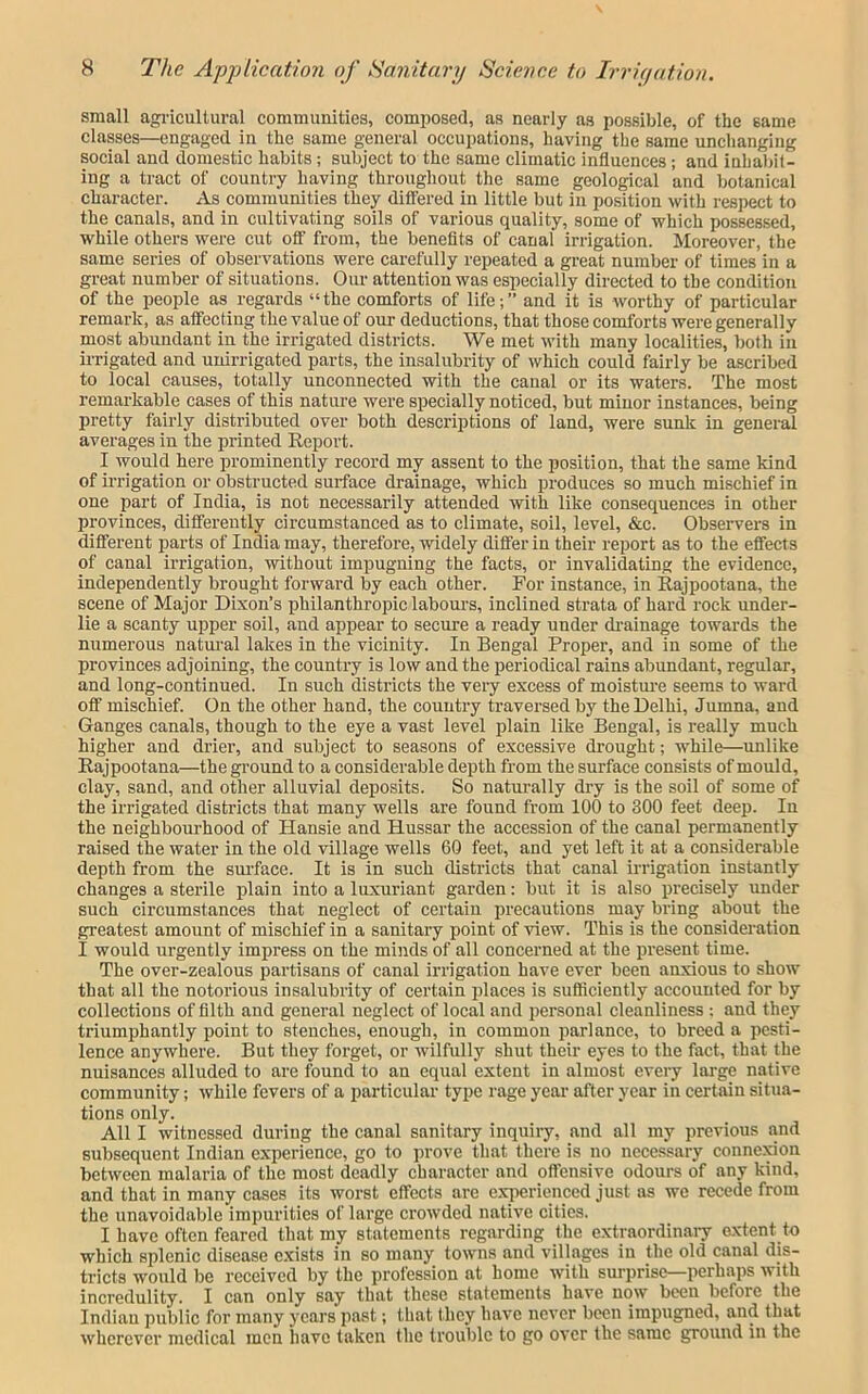 small agi'icultural communities, composed, as nearly as possible, of the same classes—engaged in the same general occupations, having the same unchanging social and domestic habits; subject to the same climatic influences; and inhabit- ing a tract of country having throughout the same geological and botanical character. As communities they ditfered in little but in position with respect to the canals, and in cultivating soils of various quality, some of which possessed, while others were cut off from, the benefits of canal irrigation. Moreover, the same series of observations were carefully repeated a great number of times in a great number of situations. Our attention was especially directed to the condition of the people as regards “the comforts of life;” and it is worthy of particular remark, as affecting the value of our deductions, that those comforts were generally most abundant in the irrigated districts. We met with many localities, both in irrigated and unirrigated parts, the insalubrity of which could fairly be ascribed to local causes, totally unconnected with the canal or its waters. The most remarkable cases of this nature were specially noticed, but minor instances, being pretty fairly distributed over both descriptions of land, were sunk in general averages in the printed Report. I would here prominently record my assent to the position, that the same kind of irrigation or obstructed surface drainage, which produces so much mischief in one part of India, is not necessarily attended with like consequences in other provinces, differently circumstanced as to climate, soil, level, &c. Observers in different parts of India may, therefore, widely differ in their report as to the effects of canal irrigation, without impugning the facts, or invalidating the evidence, independently brought forwai’d by each other. For instance, in Rajpootana, the scene of Major Dixon’s philanthropic labours, inclined strata of hard rock under- lie a scanty upper soil, and appear to secure a ready under di’ainage towards the numerous natm’al lakes in the vicinity. In Bengal Proper, and in some of the provinces adjoining, the country is low and the periodical rains abundant, regular, and long-continued. In such districts the very excess of moistiu'e seems to ward off mischief. On the other hand, the country traversed by the Delhi, Jumna, and Ganges canals, though to the eye a vast level plain like Bengal, is really much higher and drier, and subject to seasons of excessive drought; while—unlike Rajpootana—the ground to a considerable depth from the surface consists of mould, clay, sand, and other alluvial deposits. So naturally dry is the soil of some of the irrigated districts that many wells are found from 100 to 300 feet deep. In the neighbourhood of Hansie and Hussar the accession of the canal permanently raised the water in the old village wells 60 feet, and yet left it at a considerable depth from the surface. It is in such districts that canal irrigation instantly changes a sterile plain into a luxuriant garden: but it is also precisely under such circumstances that neglect of certain precautions may bring about the greatest amount of mischief in a sanitary point of view. This is the consideration I would urgently impress on the minds of all concerned at the present time. The over-zealous partisans of canal irrigation have ever been anxious to show that all the notorious insalubrity of certain idaces is sufficiently accounted for by collections of filth and general neglect of local and personal cleanliness : and they triumphantly point to stenches, enough, in common parlance, to breed a pesti- lence anywhere. But they foi’get, or wilfully shut their eyes to the fact, that the nuisances alluded to are found to an equal extent in almost every large native community; while fevers of a particular type rage year after year in certain situa- tions only. All I witnessed during the canal sanitary inquiry, and all my previous and subsequent Indian experience, go to prove that there is no necessary connexion between malaria of the most deadly character and offensive odours of any kind, and that in many cases its worst effects are experienced just as we recede from the unavoidable impurities of large crowded native cities. I have often feared that my statements regarding the extraordinary extent to which splenic disease c.xists in so many towns and villages in the old canal dis- tricts would be received by the profession at home with surprise—perhaps with incredulity. I can only say that these statements have now been before the Indian public for many years past; that they have never been impugned, and that wherever medical men have taken the trouble to go over the same ground in the