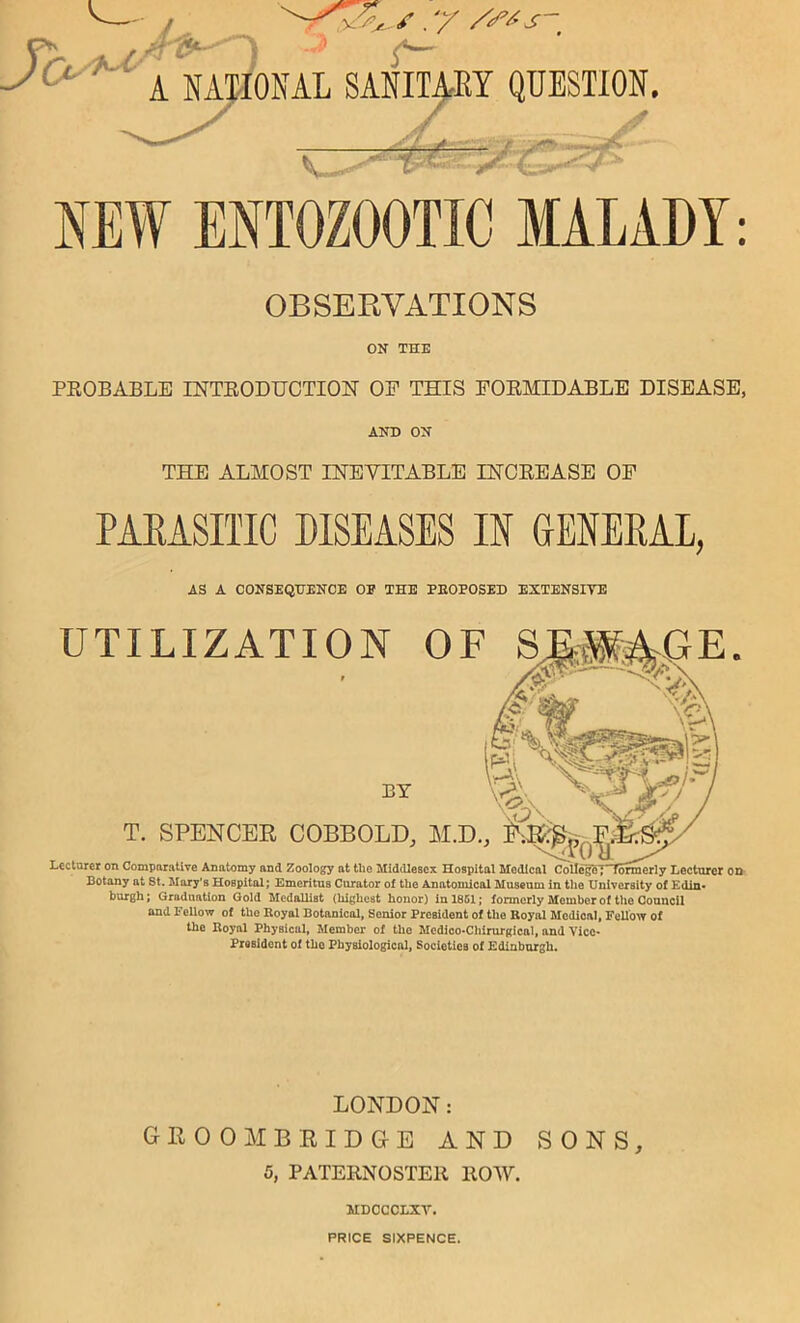 NEW BNTOZOOTIC MALADY: OBSERVATIONS ON THE PEOBABLE INTEODUOTION OP THIS POEMIDABLE DISEASE, AND ON THE ALMOST INEVITABLE LNOEEASE OP PAEASITIC DISEASES H GENEKAL, AS A CONSEQUENCE OP THE PEOPOSED EXTENSIVE Botany at St. Mary's Hospital; Emeritus Curator of the Anatomical Museum in the University of Edin- burgh ; Graduation Gold Medallist (highest honor) in 1861; formerly Member of tlie Council and Fellow of the Eoyal Botanical, Senior President of the Royal Medical, FeUow of the Eoyal Physical, Member of the Medioo-Chirurgical, and Vice- President of the Physiological, Societies of Edinburgh. LONDON: GEOOMBEIDGE AND SONS, 5, PATERNOSTER ROAV. MDCCCLXV. PRICE SIXPENCE.