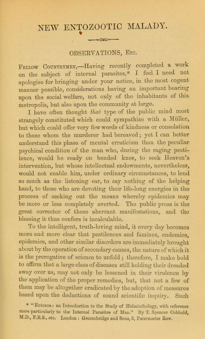 OBSERVATIONS, Etc. Fellow Countetmen,—Having recently completed a work on tke subject of internal parasites,* I feel I need not apologise for bringing under yonr notice, in tbe most cogent manner possible, considerations baving an important bearing upon tbe social welfare, not only of tbe inhabitants of this metropobs, but also upon tbe community at large. I bave often tbougbt that type of tbe pubbc mind most strangely constituted wbicb could sympathize with a Miiber, but which could offer very few words of kindness or consolation, to those whom tbe murderer bad bereaved; yet I can better understand this phase of mental erraticism than tbe pecubar psychical condition of tbe man who, during tbe raging pesti- lence, would be ready on bended knee, to seek Heaven’s intervention, but whose intellectual endowments, nevertheless, would not enable him, under ordinary circumstances, to lend so much as tbe Hstening ear, to say nothing of tbe helping band, to those who are devoting their life-long energies in tbe process of seeking out tbe means whereby epidemics may be more or less completely averted. Tbe public press is tbe great corrector of these aberrant manifestations, and tbe blessing it thus confers is incalculable. To tbe intelligent, truth-loving mind, it every day becomes more and more clear that pestilences and famines, endemics, epidemics, and other similar disorders are immediately brought about by tbe operation of secondary causes, tbe nature of wbicb it is tbe prerogative of science to unfold; therefore, I make bold to affirm that a large class of diseases still bolding their dreaded sway over us, may not only be lessened in their virulence by tbe appbcation of tbe proper remedies, but, that not a few of them may be altogether eradicated by tbe adoption of measm’es based upon tbe deductions of sound scientific inquiry. Such * “ Entozoa: an Introduction to the Study of Holinintliology, with, reference more particularly to the Internal Parasites of Man.” By T. Spencer Cobbold, M.D., E.E.S., etc. London : Groombridge and Sons, 6, Paternoster Row.