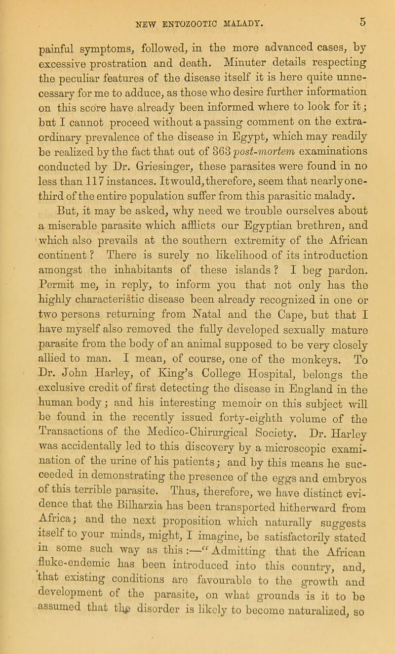 painful symptoms^ followed, in the more advanced cases, by excessive prostration and death. Minuter details respecting the peculiar features of the disease itself it is here quite unne- cessary for me to adduce, as those who desire further information on this score have already been informed where to look for it; but I cannot proceed without a passing comment on the extra- ordinary prevalence of the disease in Egypt, which may readily be realized by the fact that out of 363 'post-mortem examinations conducted by Dr. Griesinger, these parasites were found in no less than 117instances. It would, therefore, seem that nearlyone- third of the entire population suffer from this parasitic malady. But, it may bo asked, why need we trouble ourselves about a miserable parasite which afl9.icts our Egyptian brethren, and which also prevails at the southern extremity of the African continent ? There is surely no Likelihood of its introduction amongst the inhabitants of these islands ? I beg pardon. Permit me, in reply, to inform you that not only has the highly characteristic disease been already recognized in one or two persons returning from Natal and the Cape, but that I have myself also removed the fully developed sexually mature parasite from the body of an animal supposed to be very closely allied to man. I mean, of course, one of the monkeys. To Dr. John Harley, of Eiing’s College Hospital, belongs the exclusive credit of first detecting the disease in England in the human body; and his interesting memoir on this subject will be found in the recently issued forty-eighth volume of the Transactions of the Medico-Chirurgical Society. Dr. Harley was accidentally led to this discovery by a microscopic exami- nation of the mine of his patients; and by this means he suc- ceeded in demonstrating the presence of the eggs and embryos of this terrible parasite. Thus, therefore, we have distinct evi- dence that the Bilharzia has been transported hitherward fi’om Afiica; and the next proposition which naturally suggests itself to your minds, might, I imagine, be satisfactorily stated in some such way as this :—Admitting that the African ^fluke-endemic has been introduced into this country, and, that existing conditions are favourable to tho growth and develo^Jment of tho parasite, on what grounds is it to bo assumed that thp disorder is likely to become naturalized, so