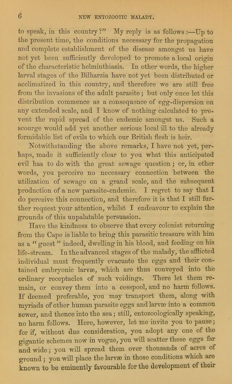 G to speak, in this country My reply is as follows :—Up to tke present time, the conditions necessary for the propagation and coraplete establishment of the disease amongst us have not yet been sufficiently developed to promote a local origin of the characteristic helminthiasis. In other words, the higher larval stages of the Bilharzia have not yet been distributed or acchmatized in this country, and therefore we are still free from the invasions of the adult parasite; but only once let this distribution commence as a consequence of egg-dispersion on any extended scale, and I know of nothing calculated to pre- vent the rapid spread of the endemic amongst us. Such a scourge would add yet another serious local ill to the already formidable list of evils to which our British flesh is heir. Notwithstanding the above remarks, I have not yet, per- haps, made it sufficiently clear to you what this anticipated evil has to do with the great sewage question; or, in other words, you perceive no necessary connection between the utilization of sewage on a grand scale, and the subsequent production of a new parasite-endemic. I regret to say that I do perceive this connection, and therefore it is that I still fur- ther request your attention, whilst I endeavour to explain the grounds of this unpalatable persuasion. Have the kindness to observe that every colonist returning from the Cape is liable to bring this parasitic treasure with him as a ‘‘ guest ” indeed, dwelling in his blood, and feeding on his life-stream. In the advanced stages of the malady, the affiicted individual must frequently evacuate the eggs and their con- tained embryonic larv£e, which are thus conveyed into the ordinary receptacles of such voidings. There let them re- main, or convey them into a cesspool, and no harm follows. If deemed preferable, you may transport them, along with myriads of other human parasite eggs andlarvas into a common sewer, and thence into the sea; still, entozoologically speaking, no harm follows. Here, however, let me invite you to pause; for if, without due consideration, you adopt any one of the gigantic schemes now in vogue, you will scatter these eggs far and wide you will spread them over thousands of acres of ground; you will place the larvae in those conditions which are known to be eminently favourable for the development of their