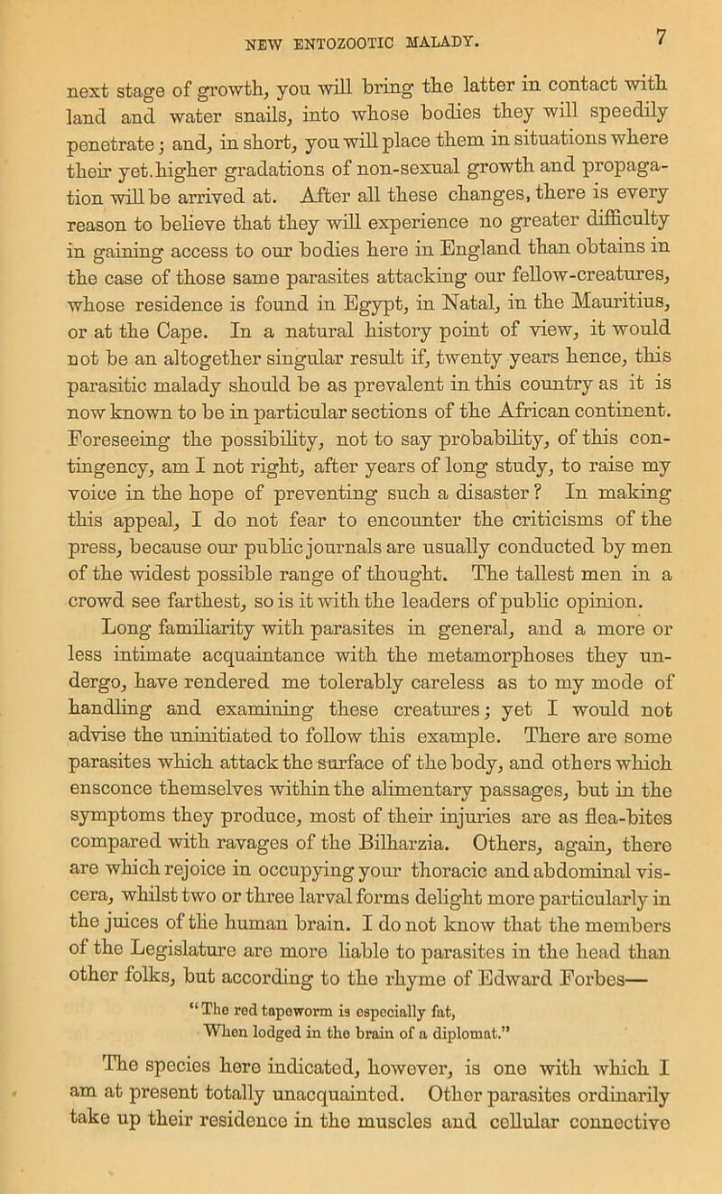 next stage of growth, yon will bring the latter in contact with land and water snails, into whose bodies they will speedily penetrate 3 and, in short, yon will place them in sitnations where their yet.higher gradations of non-sexnal growth and propaga- tion will be arrived at. After all these changes, there is every reason to believe that they will experience no greater difficnlty in gaining access to our bodies here in England than obtains in the case of those same parasites attacking our fellow-creatures, whose residence is found in Egypt, in Natal, in the Mauritius, or at the Cape. In a natural history point of view, it would not be an altogether singular result if, twenty years hence, this parasitic malady should be as prevalent in this country as it is now known to be in particular sections of the African continent. Foreseeing the possibility, not to say probability, of this con- tingency, am I not right, after years of long study, to raise my voice in the hope of preventing such a disaster ? In making this appeal, I do not fear to encounter the criticisms of the press, because our public journals are usually conducted by men of the widest possible range of thought. The tallest men in a crowd see farthest, so is it with the leaders of public opinion. Long familiarity with parasites in general, and a more or less intimate acquaintance with the metamorphoses they un- dergo, have rendered me tolerably careless as to my mode of handling and examining these creatures 3 yet I would not advise the uninitiated to follow this example. There are some parasites which attack the surface of the body, and others which ensconce themselves within the alimentary passages, but in the symptoms they produce, most of their injuries are as flea-bites compared with ravages of the Bilharzia. Others, again, there are which rejoice in occupying yom* thoracic and abdominal vis- cera, whilst two or thi’ee larval forms delight more particularly in the juices of the human brain. I do not know that the members of the Legislature are more hable to parasites in the head than other folks, but according to the rhyme of Edward Forbes— “ The red tapeworm is especially fat, When lodged in the brain of a diplomat.” The species here indicated, however, is one with which I am at present totally unacquainted. Other parasites ordinarily take up their residence in the muscles and cellular connective