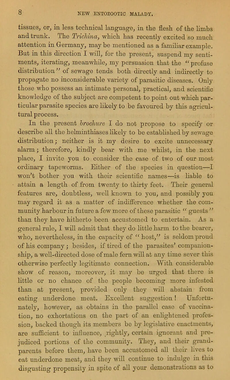 tissues, or, in less teclinical language, in the flesh of the limbs and trunk. The Trichina, which has recently excited so much attention in Germany, maybe mentioned as a familiar example. But in this direction I will, for the present, suspend my senti- ments, iterating, meanwhile, my persuasion that the “profuse distribution” of sewage tends both directly and indirectly to propagate no inconsiderable variety of parasitic diseases. Only those who possess an intimate personal, practical, and scientific knowledge of the subject are competent to point out which par- ticular parasite species are likely to be favoured by this agricul- tural process. In the present brochure I do not propose to specify or describe all the helminthiases likely to be established by sewage distribution; neither is it my desire to excite unnecessary alarm; therefore, kindly bear with me whilst, in the next place, I invite you to consider the case of two of our most ordinary tapeworms. Either of the species in questien—I won’t bother you with their scientific names—is hable to attain a length of from twenty to thirty feet. Their general features are, doubtless, well known to you, and possibly you may regard it as a matter of indifference whether the com- mumty harbour in future a few more of these parasitic “ guests ” than they have hitherto been accustomed to entertain. As a general rule, I will admit that they do little harm to the bearer, who, nevertheless, in the capacity of “ host,” is seldom proud of his company; besides, if tired of the parasites’ companion- ship, a well-directed dose of male fern will at any time sever this otherwise perfectly legitimate connection. With considerable show of reason, moreover, it may be urged that there is little or no chance of the people becoming more infested than at present, provided only they ■will abstain from eating underdone meat. Excellent suggestion! Unfortu- nately, however, as obtains in the parallel case of vaccina- tion, no exhortations on the part of an enlightened profes- sion, backed though its members bo by legislative enactments, are sufficient to influence, rightly, certain ignorant and pre- judiced portions of tho community. They, aud their grand- parents before them, have been accustomed all their lives to eat underdone meat, and they will continue to indulge in this disgusting propensity in spite of all your demonstrations as to