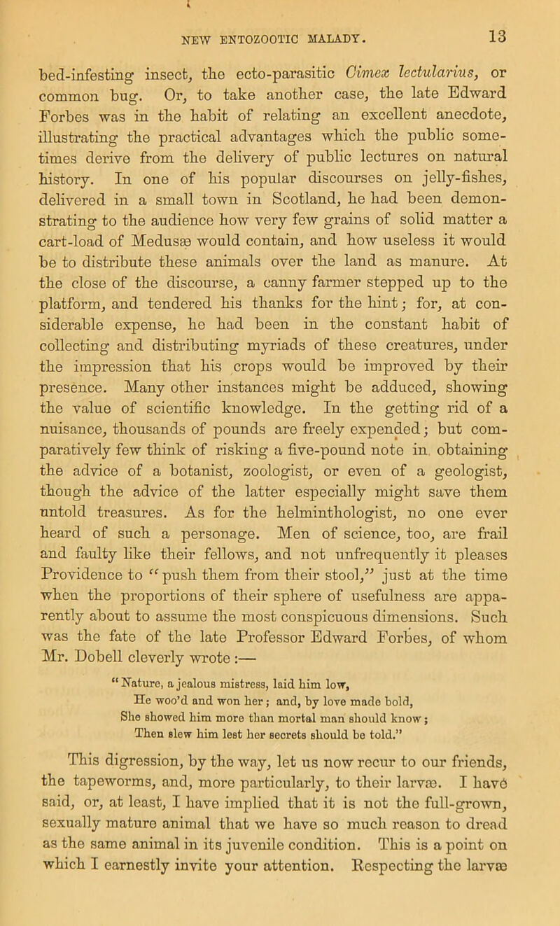 i NEW BNTOZOOTIC MALADY. 13 bed-infesting insect, tbe ecto-parasitic Oimex lectularius, or common bug. Or, to take another case, the late Edward Forbes was in the habit of relating an excellent anecdote, illustrating the practical advantages which the public some- times derive from the dehvery of public lectures on natimal history. In one of his popular discourses on jelly-fishes, delivered in a small town in Scotland, he had been demon- strating to the audience how very few grains of solid matter a cart-load of Medusge would contain, and how useless it would be to distribute these animals over the land as manure. At the close of the discourse, a canny farmer stepped up to the platform, and tendered his thanks for the hint; for, at con- siderable expense, he had been in the constant habit of collecting and distributing myriads of these creatures, under the impression that his crops would be improved by their presence. Many other instances might be adduced, showing the value of scientific knowledge. In the getting rid of a nuisance, thousands of pounds are freely expended; but com- paratively few think of risking a five-pound note in obtaining the advice of a botanist, zoologist, or even of a geologist, though the advice of the latter especially might save them untold treasures. As for the helminthologist, no one ever heard of such a personage. Men of science, too, are frail and faulty like their fellows, and not unfrequently it pleases Providence to “ push them from their stool,” just at the time when the proportions of their sphere of usefulness are appa- rently about to assume the most conspicuous dimensions. Such was the fate of the late Professor Edward Forbes, of whom Mr. Dobell cleverly wi’ote :— “Nature, a jealous mistress, laid him low, He woo’d and won her; and, by love made bold, She showed him more than mortal man should know; Then slew him lest her secrets should be told.” This digression, by the way, let us now recur to our friends, the tapeworms, and, more particularly, to their larvm. I hav6 said, or, at least, I have implied that it is not the full-grown, sexually mature animal that we have so much reason to dread as the same animal in its juvenile condition. This is a point on which I earnestly invite your attention. Respecting the larvae