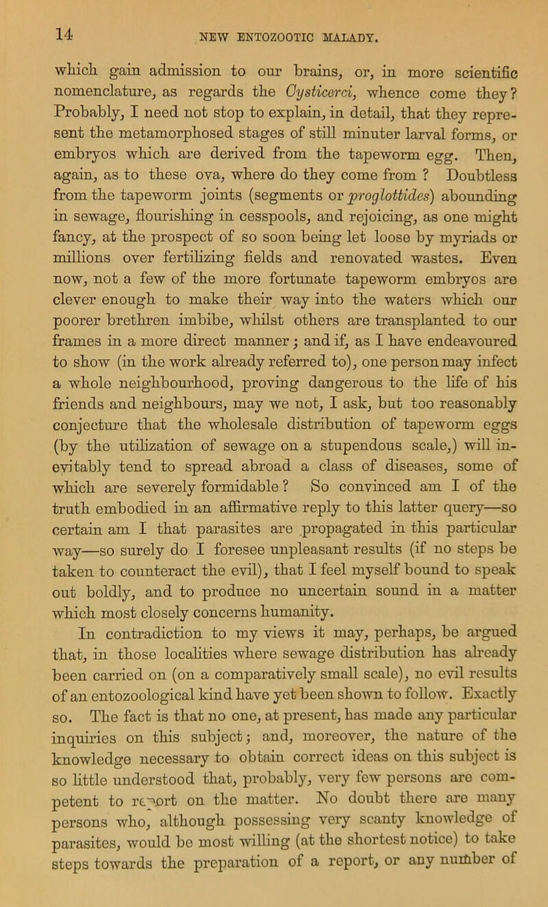 wliicli gain admission to our brams^ or, in more scientific nomenclature, as regards tbe Gysticerci, whence come they? Probably, I need not stop to explain, in detail, that they repre- sent the metamorphosed stages of still minuter larval forms, or embryos which are derived from the tapeworm egg. Then, again, as to these ova, where do they come from ? Doubtless from the tapeworm joints (segments ov ^proglottides) abounding in sewage, flourishing in cesspools, and rejoicing, as one might fancy, at the prospect of so soon being let loose by myriads or millions over fertilizing flelds and renovated wastes. Even now, not a few of the more fortunate tapeworm embryos are clever enough to make their way into the waters which our poorer brethren imbibe, whilst others are transplanted to our frames in a more direct manner; and if, as I have endeavoured to show (in the work already referred to), one person may infect a whole neighbourhood, proving dangerous to the life of his friends and neighbours, may we not, I ask, but too reasonably conjecture that the wholesale distribution of tapeworm eggs (by the utilization of sewage on a stupendous scale,) will iu- evitably tend to spread abroad a class of diseases, some of which are severely formidable ? So convinced am I of the truth embodied in an affirmative reply to this latter query—so certain am I that parasites are propagated in this particular way—so surely do I foresee unpleasant results (if no steps be taken to counteract the evil), that I feel myself bound to speak out boldly, and to produce no uncertain sound in a matter which most closely concerns humanity. In contradiction to my views it may, perhaps, be argued that, in those locafities where sewage distribution has afready been carried on (on a comparatively small scale), no evil results of an entozoological kind have yet been sho^vn to follow. Exactly so. The fact is that no one, at present, has made any particular inquiries on this subject; and, moreover, the nature of the knowledge necessary to obtain correct ideas on this subject is so little understood that, probably, very few persons are com- petent to rt-'ort on the matter. No doubt there ai-e many persons who, although possessing very scanty knowledge of parasites, would be most willing (at the shortest notice) to take steps towards the preparation of a report, or any nuitiber of