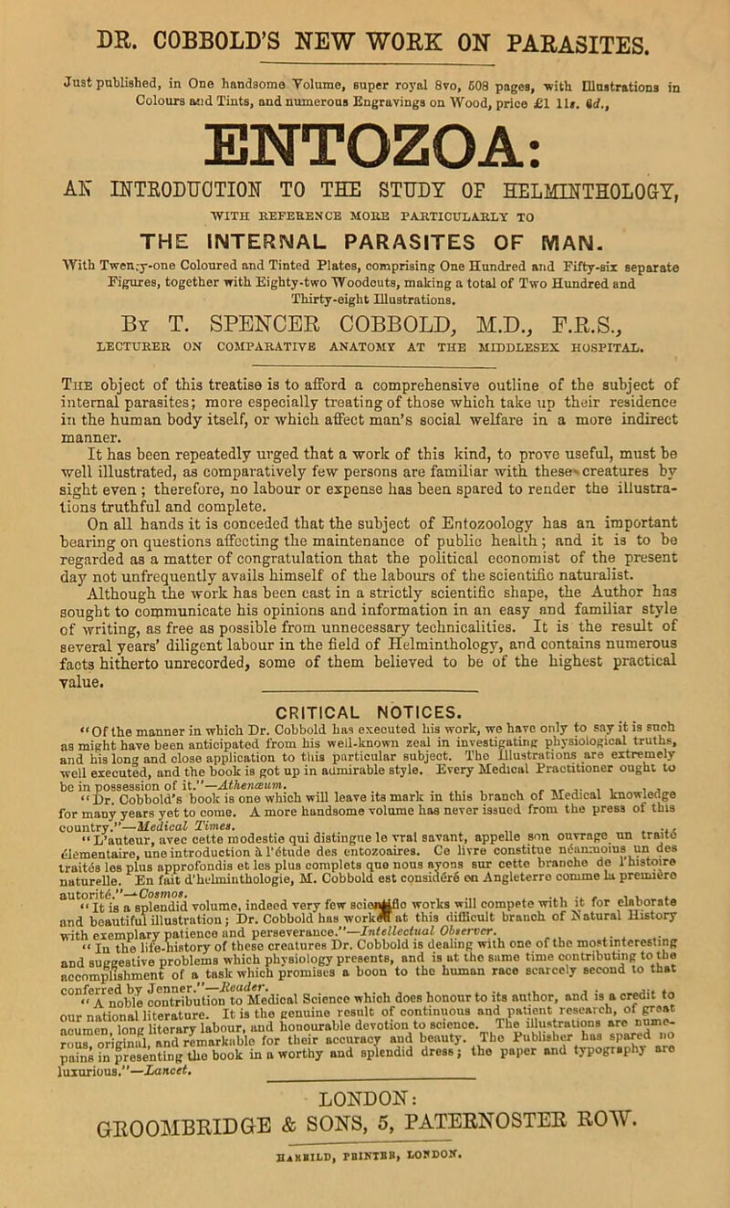 DR. COBBOLD’S NEW WORK ON PARASITES. Just published, in One handsome Volume, super roj’al 8vo, 608 pages, •with Dlustrations in Colours ajid Tints, and numerous Engravings on Wood, price £1 lU. id., ENTOZOA: AN RTTKODUOTION TO THE STUDY OP HELMINTHOLOGY, WITH KEFEEENCB MOKE PAKTICULAJILY TO THE INTERSMAL PARASITES OF MAN. With Twen;j--one Coloured and Tinted Plates, comprising One Hundred and Fifty-six separate Figures, together with Eighty-two Woodcuts, making a total of Two Himdred and Thirty-eight lUustrations. By T. spencer COBBOLD, M.D., F.R.S., LECTUREK ON COMPARATIVE ANATOMY AT THE MIDDLESEX HOSPITAL. The object of this treatise is to afford a comprehensive outline of the subject of internal parasites; more especially treating of those ■which take up their residence in the human body itself, or which affect man’s social welfare in a more indirect manner. It has been repeatedly urged that a work of this kind, to prove useful, must be well illustrated, as comparatively few persons are familiar with these', creatures by sight even ; therefore, no labour or expense has been spared to render the illustra- tions truthful and complete. On all hands it is conceded that the subject of Entozoology has an important bearing on questions affecting the maintenance of public health; and it is to he regarded as a matter of congratulation that the political economist of the present day not unfrequently avails himself of the labours of the scientific naturalist. Although the work has been cast in a strictly scientific shape, the Author has sought to communicate his opinions and information in an easy and familiar style of writing, as free as possible from unnecessary technicalities. It is the result of several years’ diligent labour in the field of Helminthology, and contains numerous facts hitherto unrecorded, some of them believed to be of the highest practical value. CRITICAL NOTICES. “Of the manner in which Dr. Cobbold has executed his work, we have only to say it is such as might have been anticipated from his well-known zeal in investiMting physiological truths, and his long and close application to this particular subject. The Illustrations are extremely well executed, and the book is got up in admirable style. Every Medical Fraotitioner ought to be in possession of it.—Athenaum. ... , . .. i j “ Hr. Cobhold’s book is one which will leave its mark m this branch of Medical knowledge for many years yet to come. A more handsome volume has never issued from the press of this country.’’—Hedical Times. naturelle. En fait d’hdmiiitliologie, M. Cobbold est consia^r^ on Angleterro comme la premiere autorit^.”—*1. /* i u <. “ It is a splendid volume, indeed very few scionMfio works will compete with it for ewborate and beautiful illustration j I)r. Cobbold has workOT at this difficult branch of ^atu^al liistory with exemplary patience and perseverance/*— “ In the life-history of these creatures Dr. Cobbold is dealing with one of the mostintcrcsting and suggestive problems which physiology presents, and is at the sumo time contributing to the accomplishment of a task which promises a boon to the human race scarcely second to that noble contr^biition^to Me'dical Science which does honour to its author, and is a cr^it to our national literature. It is the genuine result of continuous and patient reaeavch, of groat acumen long literary labour, and honourable devotion to science. The lUustralions arc rous original, and remarkable for their accuracy and beauty. The Fublishcr has spa^ im pa?ns ?n presenting the book in a worthy and splendid dress; the paper and typography aro luxurious/*— LONDON: GROOMBRIDGE & SONS, 5, PATERNOSTER ROW. BaXBILD) PBINTBB, LOyDOK.