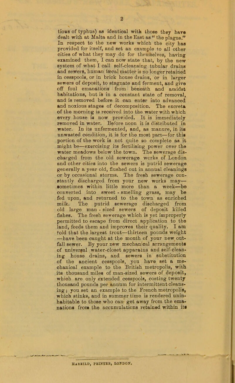 tiooB of typhas) aa identical witk those they hare dealt with at Malta and in the East as “ the plagne. In respect to the new works which the city has provided for itself, and set an example to all other cities of what they may do for them'Selves, having examined them, I can now state that, by the new system of what I call self-cleansing tabular drains and sewers, human fecal matter is no longer retained in cesspools, or in brick house drains, or in larger sewers of deposit, to stagnate and ferment, and give off foul emanations from beneath and amidst habitations, but is in a constant state of removal, and is removed before it can enter into advanced and noxious stages of decomposition. The excreta of the morning is received into the water with which every house is now provided. It is immediately removed in water. Before noon it is distributed in water. In its unfermented, and, as manure, ih its unwasted condition, it is for the most part—for this portion of the work is not quite so complete aa it might be—exercising its fertilising power over the water meadows below the town. The sewerage dis- charged from the old sewerage works of London and other cities into the sewers is putrid sewerage generally a year old, flushed out in annual cleanings or by occasional storms. The fresh sewerage con- stantly discharged from your new works may— sometimes within little more than a week—be converted into sweet - smelling grass, may be fed upon, and returned to the town as enriched milk. The putrid sewerage discharged from old large man - sized sewers of deposit killed Ashes. The fresh sewerage which is yet improperly permitted to escape from direct application to the land, feeds them and improves their quality. I am told that the largest trout—thirteen pounds weight —have been caught at the mouth of your new. out- fall sewer. By your new mechanical arrangements of universal water-closet apparatus and self-clean- ing house drains, and sewers in substitution of the ancient cesspools, yon have set a me- chanical example to the British metropolis, with its thousand miles of man-sized sewers of deposit, which are only extended cesspools, costing twenty thousand pounds per annum for intermittent cleans- ing j you set an example to the French metropolis, which stinks, and in summer time is rendered unin- habitable to those who can get away from the ema- nations from the accumulations retained within its mxKILD, FIIKTSB, LOKDOM’.