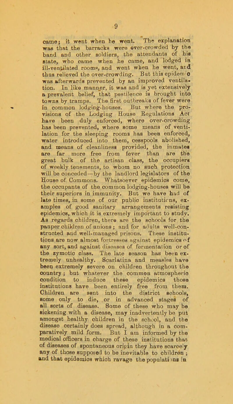 Game; it went when he went. The explanation was that the barracks were over-crowded by the band and other soldiers, the attendants of his state, who came when he came, and lodged in ill-ventilated rooms, and went when he went, and thns relieved the over-crowding. Bat this epidemio was afterwards prevented by an improved ventila* tion. In like mann_er, it was and is yet extensively a prevalent belief, that pestilence is brought into towns by tramps. The first outbreaks of fever were in common lodging-houses. But where the pro- visions of the Lodging House Regulations Act have been duly enforced, where over-crowding has been prevented, where some means of venti- lation for the sleeping rooms has been enforced, water introduced into them, cesspools abolished, and means of cleanliness provided, the inmates are far more free from fever than are the great bulk of the artisan class, the occupiers of weekly tenements, to whom no such protection will be conceded—by the landlord legislators of the House of Commons. Whatsoever epidemics come, the occupants of the common lodging-houses will be their superiors in immunity. But we have had of late times, in some of our public institutirns, ex- amples of good sanitary arrangements resisting epidemics, which it is extremely important to study. As regards children, there are the schools for the pauper children of unions; and for adults well-con- structed and well-managed prisons. These institu- tions are now almost fortresses against epidemics of any sorb, and against diseases of fermentation or of the zymotic class. The late season has been ex- tremely unhealthy. Scarlatina and measles have been extremely severe on children throughout the country; but whatever the common atmospheric condition to induce these epidemics those institutions have been entirely free from them. Children are sent into the district schools, some only to die, or in advanced stages of all sorts of disease. Some of these who may be sickening with a disease, may inadvertently be put amongst healthy children in the school, and the disease certainly does spread, although in a com- paratively mild form. But I am informed by the medical officers in charge of these institutions that of diseases of spontaneous origin they have scarcely any of those supposed to bo inevitable to children ; and that epidemics which ravage the populations in