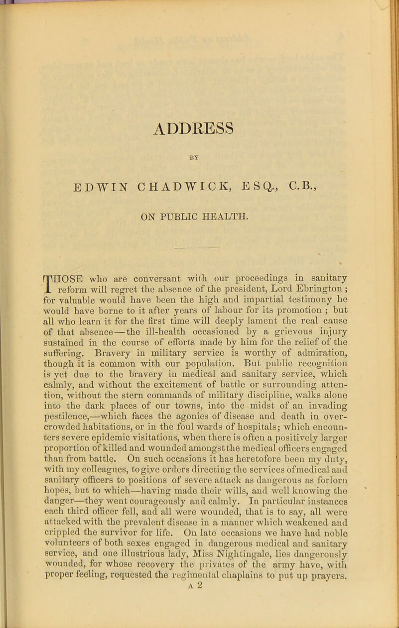 ADDRESS BY EDWIN CHADWICK, ESQ., C.B., ON PUBLIC HEALTH. Those who are conversant with our proceedings in sanitary reform will regret the absence of the president, Lord Ebrington ; for valuable would have been the high and impartial testimony he would have borne to it after years of labour for its promotion ; but all who learn it for the first time will deeply lament the real cause of that absence—the ill-health oecasioned by a grievous injury sustained in the course of efforts made by him for the relief of the suffering. Bravery in military service is worthy of admiration, though it is common with our population. But public recognition is yet due to the bravery in medical and sanitary service, which calmly, and without the excitement of battle or surrounding atten- tion, without the stern commands of military discipline, walks alone into the dark places of our towns, into the midst of an invading pestilence,—which faces the agonies of disease and death in over- crowded habitations, or in the foul wards of hospitals; which encoun- ters severe epidemic visitations, when there is often a positively larger proportion of killed and wounded amongst the medical officers engaged than from battle. On such occasions it has heretofore been my duty, Avith my colleagues, togiye orders directing the services ofmedical and sanitary officers to positions of severe attack as dangerous as forlorn hopes, but to which—liaving made their wills, and well knowing tho danger—they went courageously and calmly. In particular instances each third officer fell, and all were wounded, that is to say, all were attacked with the prevalent disease in a manner which weakened and crippled the survivor for life. On late occasions we have had noble volunteers of both sexes engaged in dangerous medical and sanitary service, and one illustrious lady. Miss Nightingale, lies dangerously wounded, for whoso recovery the privates of tho army have, with proper feeling, requested tho regimental chaplains to put up prayers. A 2