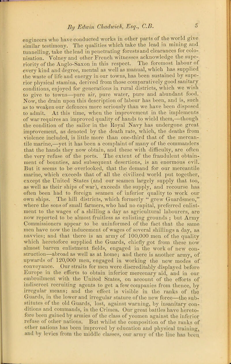 engineers who luive conducted works in other parts of thcAVorld give siniiliir testimony. The qualities which take the lead in mining and tunnelling, take the lead in penetrating forests and clearances for colo- nisation. Volney and other French witnesses acknowledge the supe- riority of the Anglo-Saxon in this respect. The foremost labour of every kind and degree, mental as well as manual, which has supplied the waste of life and energy in our towns, has been sustained by supe- rior physical stamina, derived from those comparatively good sanitary conditions, enjoyed for generations in rural districts, which we wish to give to towns—pure air, pure water, pure and abundant food. Now, the drain upon this description of labour has been, and is, such as to weaken our defences more seriously than we have been disposed to admit. At this time, when the improvement in the implements of war requires an improved quality of hands to wield them,—though the condition of the sailor in the Royal Navy has undergone great improvement, as denoted by the death rate, which, the deaths from violence included, is little more than one-third that of the mercan- tile marine,—yet it has been a complaint of many of the commanders that the hands they now obtain, and these with difficulty, are often the very refuse of the ports. The extent of the fraudulent obtain- ment of bounties, and subsequent desertions, is an enormous evil. But it seems to be overlooked, that the demand for our mercantile marine, which exceeds that of all the civilized world put together, except the United States (and our seamen largely supply that too, as well as their ships of war), exceeds the supply, and recourse has often been had to foreign seamen of inferior quality to work our own ships. The hill districts, which formerly “ grew Guardsmen,” where the sous of small farmers, who had no capital, preferred enlist- ment to the wages of a shilling a day as agricultural labourers, are now reported to be almost fruitless as enlisting grounds ; but Army Commissioners appear to be uninformed of the fact that the same men have now the inducement of wages of several shillings a day, as navvies; and that there is an army of 100,000 men of the quality which heretofore supplied the Guards, chiefly got from these now almost barren enlistment fields, engaged in the work of new con- struction—abroad as well as at home; and there is another armj'-, of upwards of 120,000 men, engaged in working the new modes of conveyance. Our straits for men were discreditably displayed before Europe in the efforts to obtain inferior mercenary aid, and in our embroilment with the United States, on account of the efforts of indiscreet recruiting agents to get a few conjpanies from thence, by irregular means; and the effect is visible in the ranks of the Guards, in the lower and irregular stature of the new force—the sub- stitutes of the old Guards, lost, against warning, by insanitary con- ditions and commands, in the Crimea. Our great battles have hereto- fore been gained by armies of the class of yeomen against the inferior refuse of other nations. But whilst the composition of the ranks of other nations has been improved by education and ])hysical training, and by levies from Ihc middle classes, our army of the line has beei\