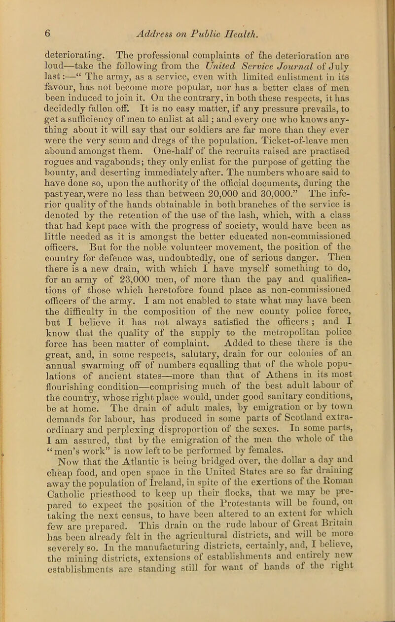 deteriorating. The professional complaints of the deterioration are loud—take the fpllowing from the United Service Journal of July last:—“ The army, as a service, even with limited enlistment in its favour, has not become more popular, nor has a better class of men been induced to join it. On the contrary, in both these respects, it has decidedly fallen off. It is no easy matter, if any pressure prevails, to get a sufficiency of men to enlist at all; and every one who knows any- thing about it will say that our soldiers are far more than they ever were the very scum and dregs of the population. Ticket-of-leave men abound amongst them. One-half of the I’ecruits raised are practised rogues and vagabonds; they only enlist for the purpose of getting the bounty, and deserting immediately after. The numbers who are said to have done so, upon the authority of the official documents, during the pastyear,were no less than between 20,000 and 30,000.” The infe- rior quality of the hands obtainable in both branches of the service is denoted by the retention of the use of the lash, which, with a class that had kept pace with the progress of society, would have been as little needed as it is amongst the better educated non-commissioned officers. But for the noble volunteer movement, the position of the country for defence was, undoubtedly, one of serious danger. Then there is a new drain, with which I have myself something to do, for an army of 23,000 men, of more than the pay and qualifica- tions of those which heretofore found place as non-commissioned officers of the army. I am not enabled to state what may have been the difficulty in the composition of the new county police force, but I believe it has not always satisfied the officers ; and I know that the quality of the supply to the metropolitan police force has been matter of complaint. Added to these there is the great, and, in some respects, salutary, drain for our colonies of an annual swarming off of numbers equalling that of the whole popu- lations of ancient states—more than that of Athens in its most flourishing condition—comprising much of the best adult labour of the country, whose right place would, under good sanitary conditions, be at home. The drain of adult males, by emigration or by town demands for labour, has produced in some parts of Scotland extra- ordinary and perplexing disproportion of the sexes. In some parts, I am assured, that by the emigration of the men the whole of the “men’s work” is now left to be performed by females. Now that the Atlantic is being bridged over, the dollar a day and cheap food, and open space in the United States are so far draining away the population of Ireland, in spite of the exertions of the Roman Catholic j^ricsthood to keep up their flocks, that we may be pre- pared to expect the position of the Protestants will be found, on taking the next census, to have been altered to an extent for which few are prejjared. This drain on the rude labour of Great Biitaiu has been already felt in the agricultural districts, and will be more severely so. In the manufacturing districts, certainly, and, I believe, the mining districts, extensions of establishments and entirely new establishments are standing still for want of hands of the light