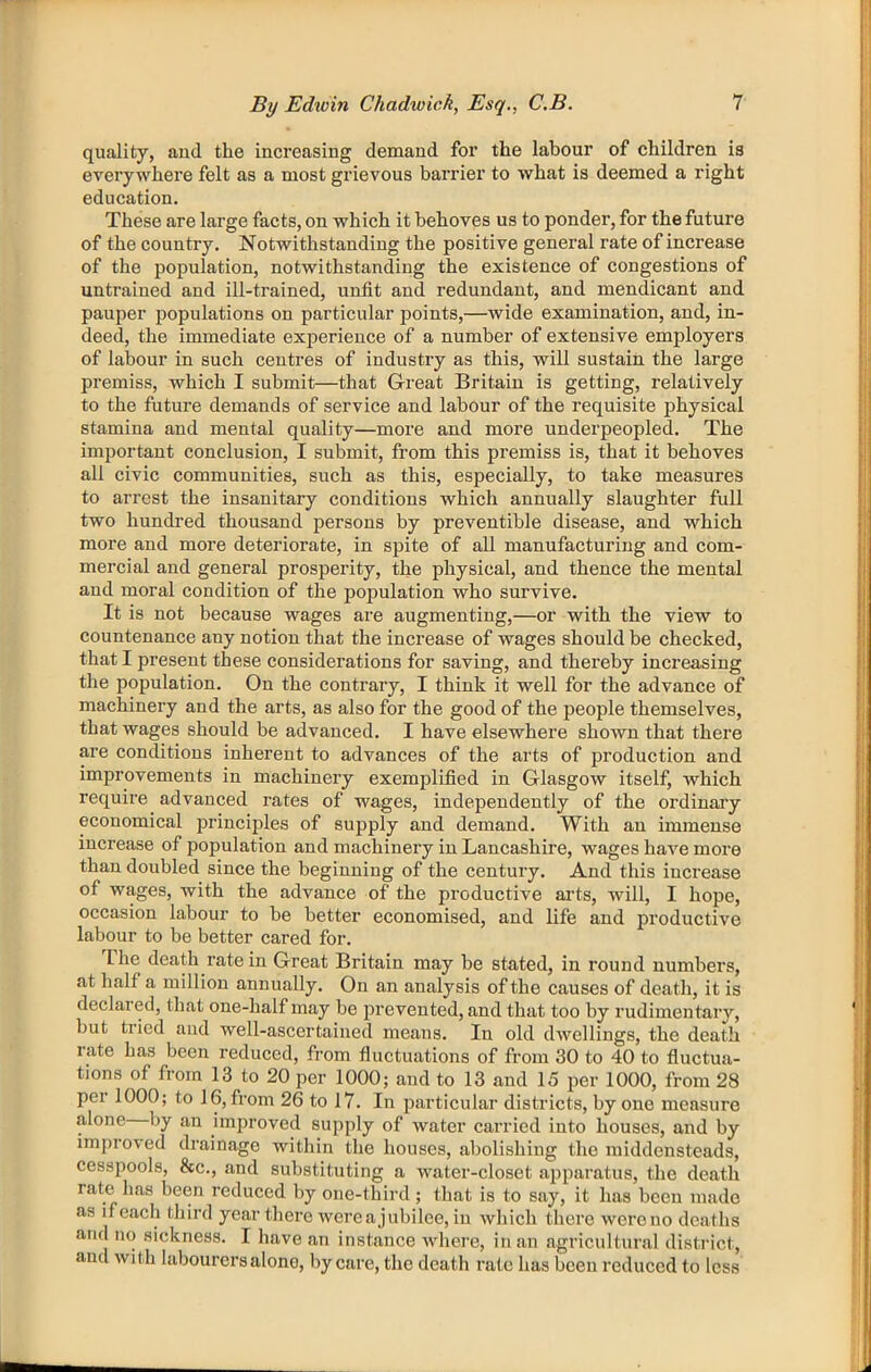 quality, aud the increasing demand for the labour of children is everywhere felt as a most grievous barrier to what is deemed a right education. These are large facts, on which it behoves us to ponder, for the future of the country. Notwithstanding the positive general rate of increase of the population, notwithstanding the existence of congestions of untrained and ill-trained, unfit and redundant, and mendicant and pauper populations on particular jDoints,—wide examination, and, in- deed, the immediate experience of a number of extensive employers of labour in such centres of industry as this, will sustain the large premiss, which I submit—that Great Britain is getting, relatively to the future demands of service and labour of the requisite physical stamina and mental quality—more and more underpeopled. The important conclusion, I submit, from this premiss is, that it behoves all civic communities, such as this, especially, to take measures to arrest the insanitary conditions which annually slaughter full two hundred thousand persons by preventible disease, and which more and more deteriorate, in spite of aU manufacturing and com- mercial and general prosperity, the physical, and thence the mental and moral condition of the population who survive. It is not because wages are augmenting,—or with the view to countenance any notion that the increase of wages should be checked, that I present these considerations for saving, and thereby increasing the population. On the contrary, I think it well for the advance of machinery and the arts, as also for the good of the people themselves, that wages should be advanced. I have elsewhere shown that there are conditions inherent to advances of the arts of production and improvements in machinery exemplified in Glasgow itself, which require advanced rates of wages, independently of the ordinai’y economical principles of supply and demand. With an immense increase of population and machinery in Lancashire, wages have more than doubled since the beginning of the century. And this increase of wages, with the advance of the productive aids, will, I hope, occasion labour to be better economised, and life and productive labour to be better cared for. The death rate in Great Britain may be stated, in round numbers, at half a million annually. On an analysis of the causes of death, it is declared, that one-half may be jirevented, and that too by rudimentary, but tried aud well-ascertained means. In old dwellings, the death rate has been reduced, from fluctuations of from 30 to 40 to fluctua- tions of from 13 to 20 per 1000; and to 13 and 15 per 1000, from 28 per 1000; to 16, from 26 to 17. In particular districts, by one measure alone by an improved supply of water carried into houses, and by improved drainage within the houses, abolishing the middensteads, cessj^ools, &c., and substituting a water-closet apparatus, the death rate has been reduced by one-third; that is to say, it has been made as if each third year there were a jubilee, in which there wereno deaths and no sickness. I have an instance where, in an agricultural district , aud with labourers alone, by care, the death rate has been reduced to less