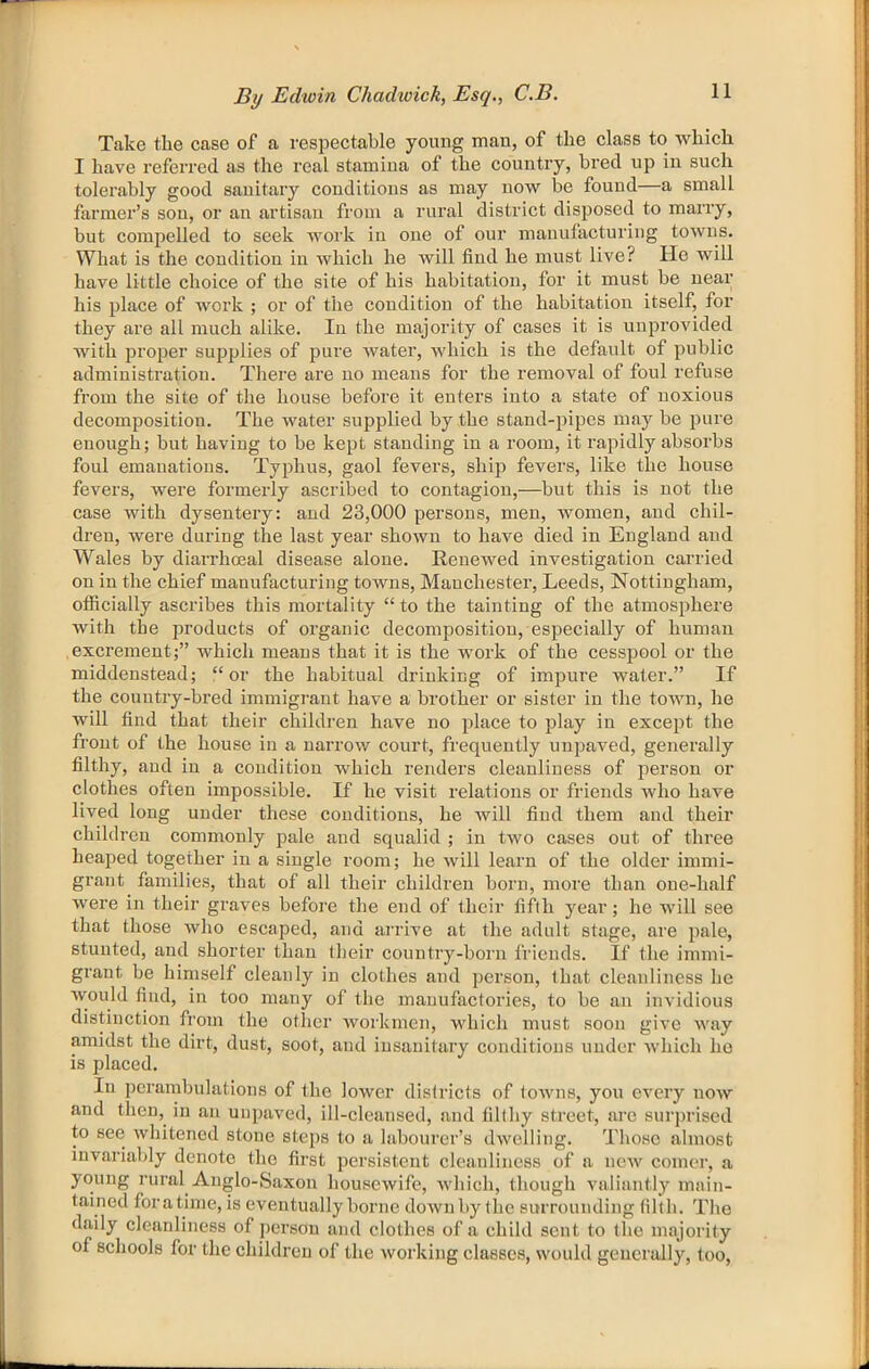 Take the case of a respectable young mau, of the class to which I have referred as the real stamina of the country, bred up in such tolerably good sanitary conditions as may now be found—a small farmer’s sou, or an artisan from a rural district disposed to marry, but compelled to seek work iu one of our manufacturing towns. What is the condition in which he will find he must live? He will have little choice of the site of his habitation, for it must be near his place of work ; or of the condition of the habitation itself, for they are all much alike. Iu the majority of cases it is unprovided with proper supplies of pure water, which is the default of public administration. There are no means for the removal of foul refuse from the site of the house before it enters into a state of noxious decomposition. The water supplied by the stand-pipes maybe pure enough; but having to be kept standing in a room, it rapidly absorbs foul emanations. Typhus, gaol fevers, ship fevers, like the house fevers, were formerly ascribed to contagion,—but this is not the case with dysentery: and 23,000 persons, men, women, and chil- dren, were during the last year shown to have died in England and Wales by diarrhoeal disease alone. Renewed investigation carried on in the chief manufacturing towns, Manchester, Leeds, Nottingham, officially ascribes this mortality “ to the tainting of the atmosphere with the in’oducts of organic decomposition, especially of human excrement;” which means that it is the work of the cesspool or the middeustead; “or the habitual drinking of impure water.” If the country-bred immigrant have a brother or sister in the town, he will find that their children have no place to play in except the front of the house in a narrow court, frequently unpaved, generally filthy, and in a condition which renders cleanliness of person or clothes often impossible. If he visit relations or friends who have lived long under these conditions, he will find them and their children commonly pale and squalid ; in two cases out of three heaped together iu a single room; he will learn of the older immi- grant families, that of all their children born, more than one-half were in their graves before the end of their fifth year; he will see that those who escaped, and arrive at the adult stage, are pale, stunted, and shorter than their country-born friends. If the immi- grant be himself cleanly in clothes and ]>erson, that cleanliness he would find, in too many of the manufactories, to be an invidious distinction from the other workmen, which must soon give way amidst the dirt, dust, soot, and insanitary conditions under which ho is placed. In perambulations of the lower districts of towns, you every now and then, in an uupaved, ill-cleansed, and filthy street, are surprised to see whitened stone steps to a labourer’s dwelling. Those almost invariably denote the first persistent cleanliness of a new comer, a young rural Anglo-Saxon housewife, which, though valiantly main- tained foratime, is eventually borne downby the surrounding tilth. The daily cleanliness of j>ersou and clothes of a child sent to the majority of schools for the children of the working classes, would generally, too.