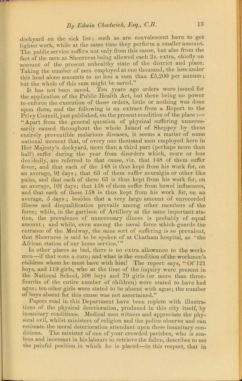 dockyard on the sick list; such as are convalescent have to get lighter work, while at the same time they perform a smaller amount. The public service suffers not only from this cause, but also from the fact of the men at Sheerness being allowed each 2s. extra, chiefly on account of the pi’esent unhealthy state of the district and place. Taking the number of men employed at one thousand, the loss under this head alone amounts to no less a sum than £5,200 per annum ; but the whole of this sum might be saved.” It has not been saved. Ten years ago orders were issued for the application of the Public Health Act, but there being no power to enforce the execution of those orders, little or nothing was done upon them, and the following is an exti-act from a Report to the Privy Council, just published, on the present condition of the place :— “Apart from the general question of physical suffering unneces- sarily caused throughout the whole Island of Sheppey by these entirely preventible malarious diseases, it seems a matter of some national moment that, of every one thousand men employed here in Her Majesty’s dockyard, more than a third part (perhaps more than half) suffer during the year from disorders which, more or less decidedly, are referred to that cause, viz. that 148 of them suffer fever, and that each of the 148 is thus kept from his work for, on an average, 9i days; that 63 of them suffer neuralgia or other like paius, and that each of these 63 is thus kept from his work for, ou an average, lOf days; that 158 of them suffer from bowel influences, and that each of these 158 is thus kept from his work for, on an average, 5 days ; besides that a very large amount of unrecorded illness and disqualification prevails among other members of the force; while, in the garrison of Artillery at the same important sta- tion, the prevalence of unnecessary illness is probably of equal amount ; and while, even among the naval force which guards the entrance of the Medway, the same sort of suffering is so prevalent, that Sheeruess is said to be spoken of at Chatham hospital, as ‘ the African station of our home service.’ ” In other places as bad, there is no extra allowance to the work- men—if that were a cure; and what is the condition of the workmen’s children whom he must have with him! The report says, “ Of 121 boys, and 119 girls, who at the time of the inquiry were present in the National School, 108 boys and 79 girls (or more than three- fourths of the entire number of children) were stated to have had ague; ten other girls were stated to be absent with ague; the number of boys absent for this cause was not ascertained.” Papers read in this Department have been replete with illustra- tions of the physical deterioration, produced in this city itself, by insanitary conditions. Medical men witness and appreciate the l)hy- sical evil, whilst ministers of religion and the police observe and can estimate the moral deterioration attendant upon these insanitary con- ditions. The minister of one of your crowded parishes, Avho is zea- lous and incessant in his labours to retrieve the fallen, describes to mo the painful position in which he is placed—in this respect, that in