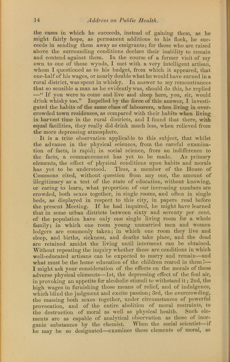 the cases in which he succeeds, instead of gaining them, as he might faii'ly hope, as permanent additions to his flock, he suc- ceeds in sending them away as emigrants; for those Avho are raised above the surrounding conditions declare their inability to remain and contend against them. In the course of a former visit of my own to one of these wynds, I met with a very intelligent artisan, whom I questioned as to his budget, from which it appeared, that one-half of his wages, or nearly double what he would have earned in a rural district, was spent in whisky. In answer to my remonstrances that so sensible a man as he evidently was, should do this, he replied —“ If you were to come and live and sleep here, you, sii’, Avould drink whisky too.” Impelled by the force of this answer, I investi- gated the habits of the same class of labonrers, when living in over- crowded town residences, as compared with their habits when living in harvest time in the rural districts, and I found that there, with equal facilities, they really did drink much less, when relieved from the more depressing atmosphere. It is a trite observation applicable to this subject, that whilst the advance in the physical sciences, from the careful examina- tion of facts, is rapid; in social science, from an indifference to the facts, a commencement has yet to be made. As primary elements, the effect of physical conditions upon habits and morals has yet to be understood. Thus, a member of the House of Commons cited, without question fi’om any one, the amount of illegitimacy as a test of the state of education, without knowing, or caring to learn, what proportion of our increasing numbers are crowded, both sexes together, in single rooms, and often in single beds, as displayed in respect to this city, in papers read before the present Meeting. If he had - inquired, he might have learned that in some urban districts between sixty and seventy per cent, of the population have only one single living room for a whole family; in which one room young uumai'ried men and women lodgers are commonly taken; in which one room they live and sleep, and births, sickness, and deaths take place, and the dead are retained amidst the living until interment can be obtained. Without repeating the inquiry whether these are conditions in which well-educated ai’tisans can be expected to marry and remain—and what must be the home education of the chiliken reai’ed in them!— I might ask your consideration of the effects on the morals of these adverse physical elements—1st, the depressing effect of the foul air, in provoking an appetite for alcoholic stimuli to withstand it; 2nd, the high wages in furnishing those means of relief, and of indulgence, which blind the judgment and excite passion; 3rd, the overcrowding, the massing both sexes together, under circumstances of powerful provocation, and of the entire abolition of moral restraints, to the destruction of moral as Avell as physical health. Such ele- ments arc as capable of analytical observation as those of inor- ganic substances by the chemist. When the social scientist if he may be so designated—examines these elements of moral, as