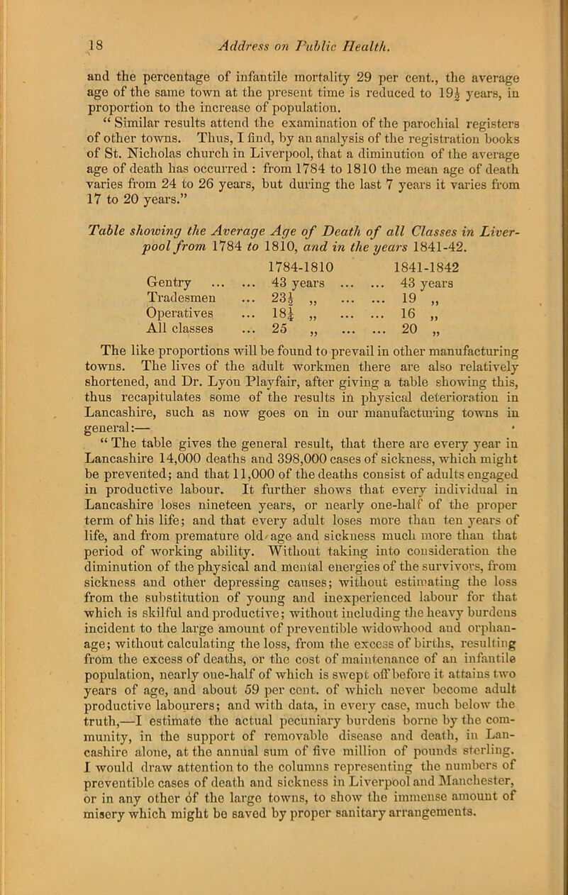 and the percentage of infantile mortality 29 per cent., the average age of the same town at the present time is reduced to 19| years, in proportion to the increase of population. “ Similar results attend the examination of the parochial registers of other towns. Thus, I find, by an analysis of the registration books of St. Nicholas church in Liverpool, that a diminution of the average age of death has occurred : from 1784 to 1810 the mean age of death varies from 24 to 26 years, but during the last 7 years it varies from 17 to 20 years.” Table showing the Average Age of Death of all Classes in Liver- pool from 1784 to 1810, and in the years 1841-42. The like proportions will be found to prevail in other manufacturing towns. The lives of the adult workmen there are also relatively shortened, and Dr. Lyon Playfair, after giving a table showing this, thus recapitulates some of the results in physical deterioration in Lancashire, such as now goes on in our mauufactiuiug towns in general:— “ The table gives the general result, that there are every year in Lancashire 14,000 deaths and 398,000 cases of sickness, which might be prevented; and that 11,000 of the deaths consist of adults engaged in productive labour. It further shows that every individual in Lancashire loses nineteen years, or nearly one-half of the proper term of his life; and that every adult loses more than ten years of life, and from premature old/age and sickness much more thau that period of working ability. Without taking into consideration the diminution of the physical and mental energies of the survivors, from sickness and other depressing causes; without estimating the loss from the substitution of young and inexperienced labour for that which is skilful and productive; without including the heavy burdens incident to the large amount of preveutible widowhood and orphan- age; without calculating the loss, from the excess of births, resulting from the excess of deaths, or the cost of maintenance of an infantile population, nearly one-half of which is swept off before it attains two years of age, and about 59 per cent, of which never become adult productive labourers; and with data, in every case, much below the truth,—I estimate the actual pecuniary burdens borne by the com- munity, in the support of removable disease and death, in Lan- cashire alone, at the annual sum of five million of pounds sterling. I would draw attention to the columns representing the numbers of preventible cases of death and sickness in Liverpool and IManchester, or in any other of the largo towns, to show the immense amount of misery which might bo saved by proper sanitary arrangements. Tradesmen Operatives All classes Gentry 1784-1810 43 years 23^ „ 18^ „ 1841-1842