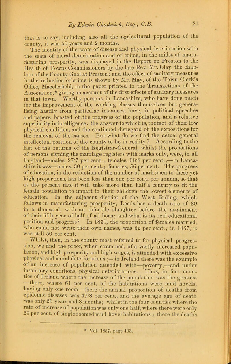 that is to say, including also all the agricultural population of the county, it was 50 years and 2 months. The identity of the seats of disease and physical deterioration with the seats of moral deterioration and of crime, in the midst of manu- facturing prosperity, was displayed in the Eeport on Preston to the Health of Towns Commissioners by the late Rev. Mr. Clay, the chap- lain of the County Gaol at Preston; and the effect of sanitary measures in the reduction of crime is shown by Mr. May, of the Town Clerk’s Office, Macclesfield, in the paper printed in the Transactions of the Association,* giving an account of the first effects of sanitary measures in that town. Worthy persons in Lancashire, who have done much for the improvement of the working classes theniselves, but genera- lising hastily from particular instances, have, in political speeches and papers, boasted of the progress of the population, and a relative superiority in intelligence: the answer to which is, the fact of their low physical condition, and the continued disregard of the expositions for the removal of the causes. But what do we find the actual general intellectual position of the county to be in reality ? According to the last of the returns of the Registrar-General, whilst the proportions of persons signing the marriage registers with marks only, were, in all England—males, 27'7 per cent.; females, 38'8 per cent.;—in Lanca- shire it was—males, 30 per cent.; females, 56 per cent. The progress of education, in the reduction of the number of marksmen to these yet high proportions, has been less than one per cent, per annum, so that at the- present rate it will take more than half a century to fit the female population to impart to their children the lowest elements of education. In the adjacent district of the West Riding, which follows in manufacturing prosperity, Leeds has a death rate of 30 in a thousand, with an infantile slaughter before the attainment of their fifth year of half of all born; and what is its real educational position and progress? In 1839, the proportion of females married, who could not write their own names, was 52 per cent.; in 1857, it was still 50 per cent. Whilst, then, in the county most referred to for physical progres- sion, we find the proof, when examined, of a vastly increased popu- lation, and high prosperity and high wages, is attended with excessive physical and moral deteriorations ;— in Ireland there was the example of an increase of population attended with—poverty,—and under insanitary conditions, physical deteriorations. Thus, in four coun- ties of Ireland where the increase of the population Avas the greatest —there, where 61 per cent, of the habitations Avere mud hovels, haying only one room—there the annual proportion of deaths from epidemic diseases was 47’8 per cent., and the average age of death was only 26 years and 8 months; Avhilst in the four counties Avhere the rate of increase of population Avas only one half, where there Avere only 29 per cent, of single roomed mud hovel habitations ; there the deaths * Vol. 1857, page 403.