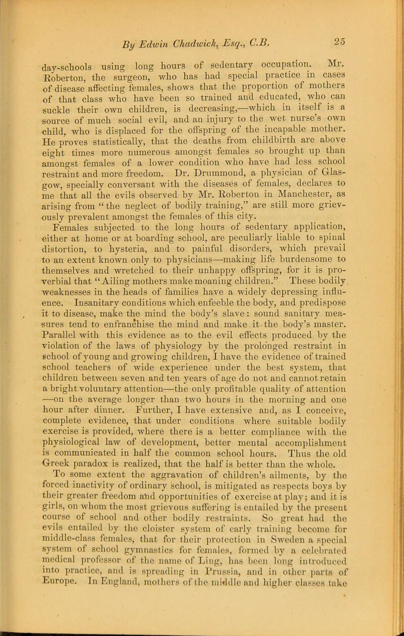 dav-scliools using long hours of sedentary occupation. Mr, Roberton, the surgeon, who has had special jDractice in cases of disease affecting females, shows that the proportion of mothers of that class who have been so trained and educated, who can suckle their own children, is decreasing,—which in itself is a source of much social evil, and an injury to the wet nurse s own child, who is displaced for the offspring of the incapable mother. He proves statistically, that the deaths from childbirth are above eight times more numerous amongst females so brought up than amongst females of a lower condition who have had less school restraint and more freedom. Dr. Drummond, a physician of Glas- gow, specially conversant with the diseases of females, declares to me that all the evils observed by Mr. Roberton in Manchester, as arising from “ the neglect of bodily training,” are still more griev- ously prevalent amongst the females of this city. Females subjected to the long hours of sedentary application, either at home or at boarding school, are peculiarly liable to spinal distortion, to hysteria, and to painful disorders, which prevail to an extent known only to physicians—making life burdensome to themselves and wretched to their unhappy offspring, for it is pro- verbial that “Ailing mothers make moaning children.” These bodily weaknesses in the heads of families have a widely depressing influ- ence. Insanitary conditions which enfeeble the body, and predispose it to disease, make the mind the body’s slave: sound sanitary mea- sures tend to enfranchise the mind and make it the body’s master. Parallel with this evidence as to the evil effects produced, by the violation of the laws of physiology by the prolonged restraint in school of young and growing children, I have the evidence of trained school teachers of wide experience under the best system, that children between seven and ten years of age do not and cannot retain a bright voluntary attention—the only profitable quality of attention —on the average longer than two hours in the morning and one hour after dinner. Further, I have extensive and, as I conceive, complete evidence, that under conditions where suitable bodily exercise is provided, where there is a better compliance with the physiological law of development, better mental accomplishment is communicated in half the common school hours. Thus the old Greek paradox is realized, that the half is better than the whole. To some extent the aggravation of children’s ailments, by the forced inactivity of ordinary school, is mitigated as respects boys by tlieir greater freedom aUd opportunities of exercise at play; and it is girls, on whom the most grievous suffering is entailed by the present course of scliool and other bodily restraints. So great had the evils entailed by the cloister system of early training become for middle-class females, that for their protection in Sweden a special system of school gymnastics for females, formed by a celebrated medical professor of the name of Ling, has been long introduced into practice, and is spreading in Prussia, and in other parts of Europe. In England, mothers of the mifldle and higher classes take