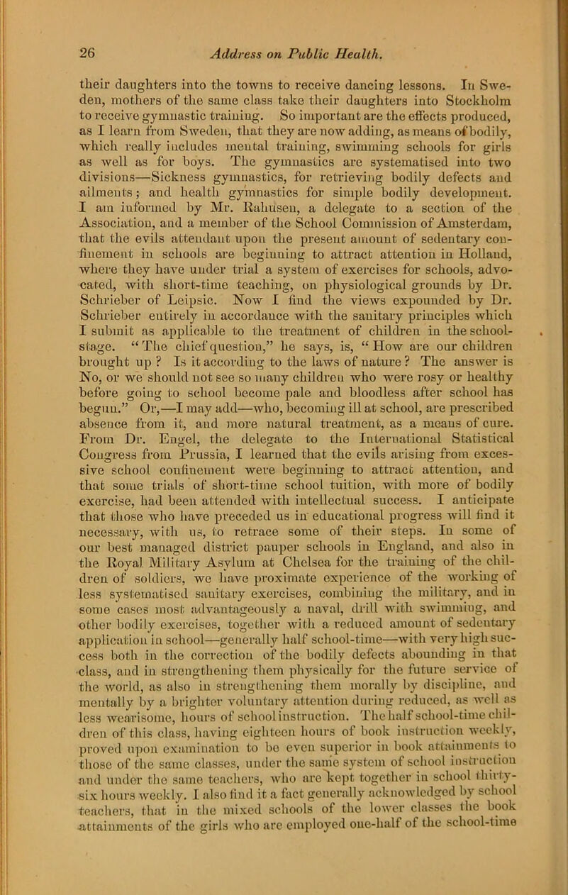 their daughters into the towns to receive dancing lessons. In Swe- den, mothers of the same class take their daughters into Stockholm to receive gymnastic training. So important are the effects produced, as I learn from Sweden, that they are now adding, as means of bodily, which really includes mental training, swimming schools for girls as well as for boys. The gymnastics are systematised into two divisions—Sickness gymnastics, for retrieving bodily defects and ailments; and health gymnastics for simple bodily development. I am informed by Mr. llahusen, a delegate to a section of the Association, and a member of the School Commission of Amsterdam, that the evils attendant upon the present amount of sedentary con- finement in schools are beginning to attract attention in Holland, where they have under trial a system of exercises for schools, advo- cated, with short-time teaching, on physiological grounds by Dr. Schrieber of Leipsic. Now I find the views expounded by Dr. Schrieber entirely in accordance with the sanitary principles which I submit as applicable to the treatment of children in the school- stage. “The chief question,” he says, is, “How are our children brought up ? Is it according to the laws of nature? The answer is No, or we should not see so many children who were rosy or healthy before going to school become pale and bloodless after school has begun.” Or,—I may add—who, becoming ill at school, are prescribed absence from it, and more natural treatment, as a means of cure. From Dr. Engel, the delegate to the International Statistical Congress from Prussia, I learned that the evils arising from exces- sive school confinement were beginning to attract attention, and that some trials of short-time school tuition, with more of bodily exorcise, had been attended with intellectual success. I anticipate that those who have preceded us in educational progress will find it necessary, with us, to retrace some of their steps. In some of our best managed district pauper schools in England, and also in the Royal Military Asylum at Chelsea for the training of the chil- dren of soldiers, we have proximate experience of the working of less systematised sanitary exercises, combining the military, and in some cases most advautageouslj'^ a u.aval, drill with swimmiug, and other bodily exercises, together with a reduced amount of sedentary application in school—generally half school-time—with very high suc- cess both in the correction of the bodily defects abounding in that •class, and in strengtheuing them phj'-sically for the future service of the world, as also in strengthening them morally by discipline, and mentally by a brighter voluntary attention during reduced, as well as less wearisome, hours of school instruction. The half school-time chil- dren of this class, having eighteen hours of book instruction weekly, proved upon examination to bo even superior in book attainments^ to those of the same classes, under the sanie system of school instruction and under the same teachers, who are^ejit together in school thirty- six hours weekly. I also find it a fact generally acknowledged by school teachers, that in the mixed schools of the lower classes the book 4ittainnieuts of the girls who are employed one-half of the school-time