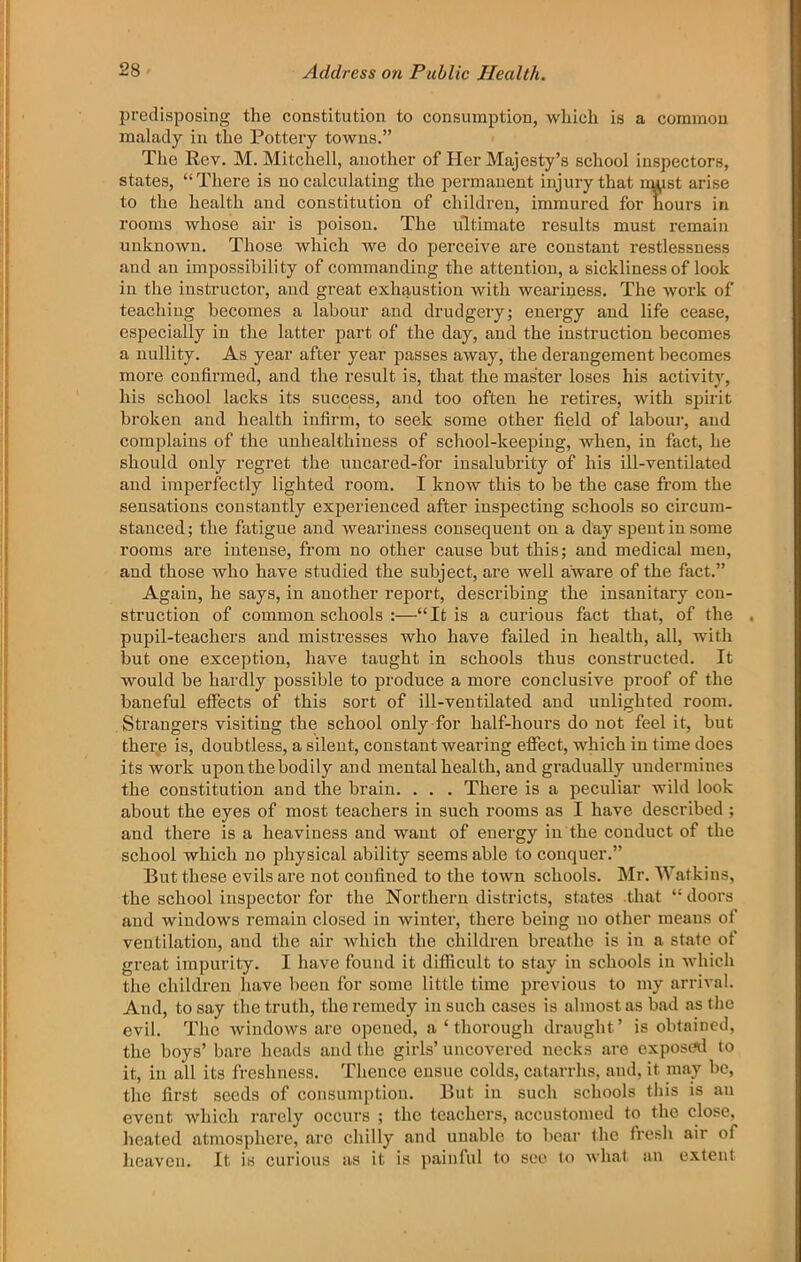 predisposing the constitution to consumption, which is a common malady in the Pottery towns.” The Rev. M. Mitchell, another of Her Majesty’s school inspectors, states, “There is no calculating the permanent injury that nmst arise to the health and constitution of children, immured for hours in rooms whose air is poison. The ultimate results must remain unknown. Those which we do perceive are constant restlessness and an impossibility of commanding the attention, a sickliness of look in the instructor, and great exhaustion with weariness. The work of teaching becomes a labour and drudgery; energy and life cease, especially in the latter part of the day, and the instruction becomes a nullity. As year after year passes away, the derangement becomes more confirmed, and the result is, that the master loses his activity, his school lacks its success, and too often he retires, with spirit broken and health infirm, to seek some other field of labour, and complains of the unhealthiness of school-keeping, when, in fact, he should only regret the uncared-for insalubrity of his ill-ventilated and iinperfectly lighted room. I know this to be the case from the sensations constantly experienced after inspecting schools so circum- stanced ; the fatigue and weariness consequent on a day spent in some rooms are intense, from no other cause but this; and medical meu, and those who have studied the subject, are well aware of the fact.” Again, he says, in another report, describing the insanitary con- struction of common schools :—“It is a curious fact that, of the , pupil-teachers and mistresses who have failed in health, all, with but one exception, have taught in schools thus constructed. It would be hardly possible to produce a more conclusive proof of the baneful effects of this sort of ill-ventilated and unlighted room. Strangers visiting the school only-for half-hours do not feel it, but there is, doubtless, a silent, constant wearing effect, which in time does its work upon the bodily and mental health, and gradually undermines the constitution and the brain. . . . There is a peculiar wild look about the eyes of most teachers in such rooms as I have described ; and there is a heaviness and want of energy in the conduct of the school which no physical ability seems able to conquer.” But these evils are not confined to the town schools. Mr. Watkins, the school inspector for the Northern districts, states that “ doors and windows remain closed in Avinter, there being no other means of ventilation, and the air which the children breathe is in a state of great impurity. I have found it difficult to stay iu schools in which the children have been for some little time previous to my arrival. And, to say the truth, the remedy iu such cases is almost as bad as the evil. The windows are opened, a ‘ thorough draught’ is obtained, the boys’ bare heads and the girls’ uncovered necks are exposrtl to it, in all its freshness. Thence ensue colds, catarrhs, and, it may be, the first seeds of consumption. But iu such schools this is au event which rarely occurs ; the teachers, accustomed to the close, heated atmosphere, arc chilly and unable to bear the fresh air of lieaveii. It is curious as it is painful to see to Avliat au extent