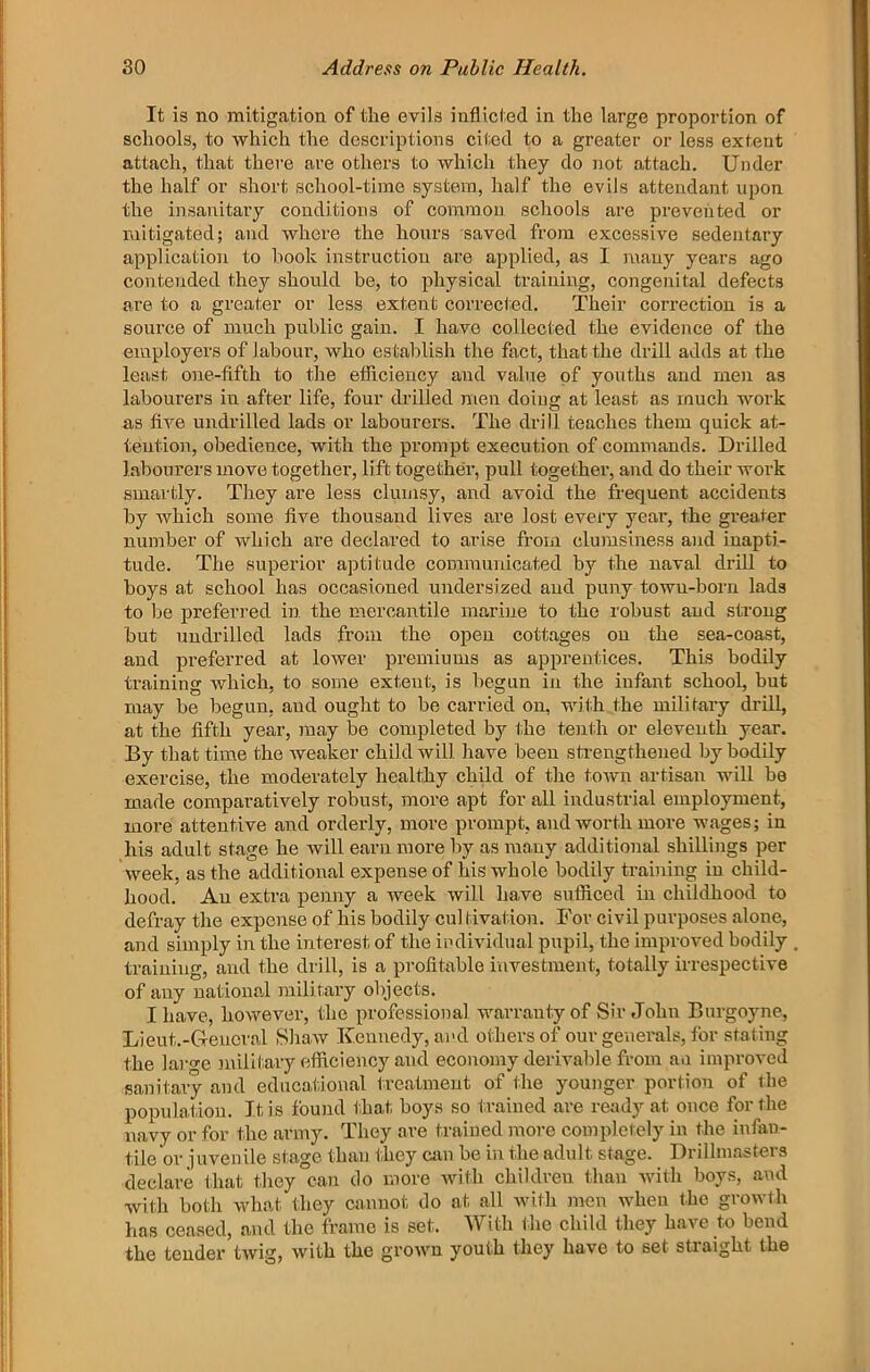 It is no mitigation of the evils inflicted in the large proportion of schools, to which the descriptions cited to a greater or less extent attach, that there are others to which they do not attach. Under the half or short sehool-tiine system, half the evils attendant upon the insanitary conditions of common schools are prevented or mitigated; and where the hours saved from excessive sedentary application to book instruction are applied, as 1 mauy years ago contended they should be, to physical training, congenital defects are to a greater or less extent corrected. Their correction is a source of much public gain. I have collected the evidence of the employers of labour, who establish the fact, that the drill adds at the least one-fifth to the etlicieucy and value of jmuths and men as labourers in after life, four drilled men doing at least as much work as five undrilled lads or labourers. The drill teaches them quick at- tention, obedience, with the prompt execution of commands. Drilled labourers move together, lift together, pull together, and do their woi’k smartly. They are less clumsy, and avoid the frequent accidents by which some five thousand lives are lost every year, the greater number of which are declared to arise from clumsiness and inapti- tude. The superior aptitude commuidcated by the naval drill to boys at school has occasioned undersized and puny town-born lads to be prefein-ed in the mercantile marine to the robust and strong but undrilled lads from the open cottages on the sea-coast, and pi’eferred at loAver premiums as apprentices. This bodily training which, to some extent, is begun in the infant school, but may be begun, and ought to be carried on, with the military drill, at the fifth year, may be completed by the tenth or eleventh year. By that time the weaker child will have been sti-engthened by bodily exercise, the moderately healthy child of the town artisan will be made comparatively robust, more apt for all industrial employment, more attentive and orderly, more prompt, and worth more wages; in his adult stage he will earn more by as many additional shillings per week, as the additional expense of his whole bodily training in child- hood. An extra penny a week will have sufficed in childhood to defray the expense of his bodily cul tivation. For civil purposes alone, and simply in the intei-est of the imlividual pupil, the improved bodily training, and the drill, is a profitable investment, totally irrespective of any national military objects. I have, however, the professional warranty of Sir John Burgoyne, Lient.-Gieucral Shaw Kennedy, and others of our generals, for stating the laro-e military efficiency and economy derivable from an impi-oved sanitary and educational treatment of the younger portion of the population. It is found that boys so trained are ready at once for tlie navy or for the army. They are trained more completely in the infan- tile or juvenile stage than they cam be in the adult stage. Drilhnasters declare that they can do more Avith children than with boys, and with both what they cannot do at all Avith men Avhen the groAvth has ceased, and the frame is set. With ilie child they haA C to bend the tender tAvig, Avith the groAvu youth they have to set straight the