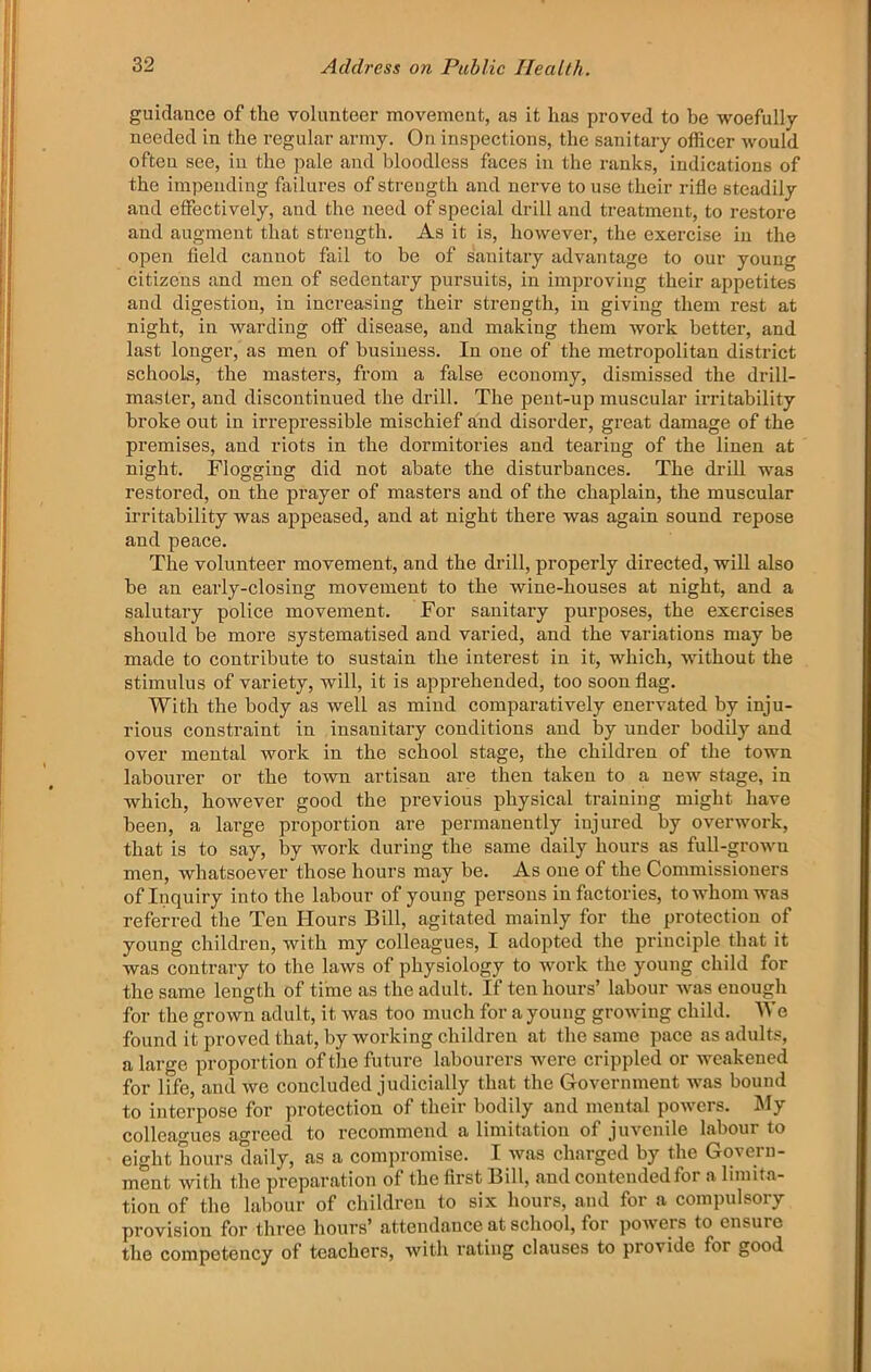 guidance of the volunteer movement, as it has proved to be woefully needed in the regular army. On inspections, the sanitary officer would often see, in the pale and bloodless faces in the ranks, indications of the impending failures of strength and nerve to use their rifle steadily and effectively, and the need of special drill and treatment, to restore and augment that strength. As it is, however, the exercise in the open field cannot fail to be of sanitary advantage to our young citizens and men of sedentary pursuits, in improving their appetites and digestion, in increasing their strength, in giving them rest at night, in warding off disease, and making them work better, and last longer, as men of business. In one of the metropolitan district schools, the masters, from a false economy, dismissed the drill- master, and discontinued the drill. The pent-up muscular irritability broke out in irrepressible mischief and disorder, great damage of the premises, and riots in the dormitories and tearing of the linen at night. Flogging did not abate the disturbances. The di’ill was restored, on the prayer of masters and of the chaplain, the muscular irritability was appeased, and at night there was again sound repose and peace. The volunteer movement, and the drill, properly directed, will also be an eaily-closing movement to the wine-houses at night, and a salutary poliee movement. For sanitary purposes, the exercises should be more systematised and varied, and the variations may be made to contribute to sustain the interest in it, which, Avithout the stimulus of variety, will, it is apprehended, too soon flag. With the body as well as mind comparatively enervated by inju- rious constraint in insanitary conditions and by under bodily and over mental work in the school stage, the children of the town laboui’er or the toAvn artisan are then taken to a new stage, in which, however good the previous physical training might have been, a large proportion are permanently injured by overAvork, that is to say, by work during the same daily hours as full-groAvu men, whatsoever those hours may be. As one of the Commissioners of Inquiry into the labour of young persons in factories, to whom was referred the Ten Hours Bill, agitated mainly for the protection of young children, with my colleagues, I adopted the principle that it was contrary to the laAVS of physiology to work the young child for the same length of time as the adult. If ten hours’ labour AA\as enough for the grown adult, it was too much for a young groAving child. We found it proved that, by working children at the same pace as adults, a large proportion of the future labourers were crippled or AA'cakened for life, and Ave concluded judicially that the Government Avms bound to interpose for protection of their bodily and mental poAAmrs. My colleagues agreed to recommend a limitation of jin^enile labour to eight hours daily, as a compromise. I Avas charged by the Govern- ment Avith the preparation of the first Bill, and contended for a limita- tion of the labour of children to six hours, and for a compulsory provision for three hours’ attendance at school, for poAvers to ensure the competency of teachers, Avith rating clauses to provide for good