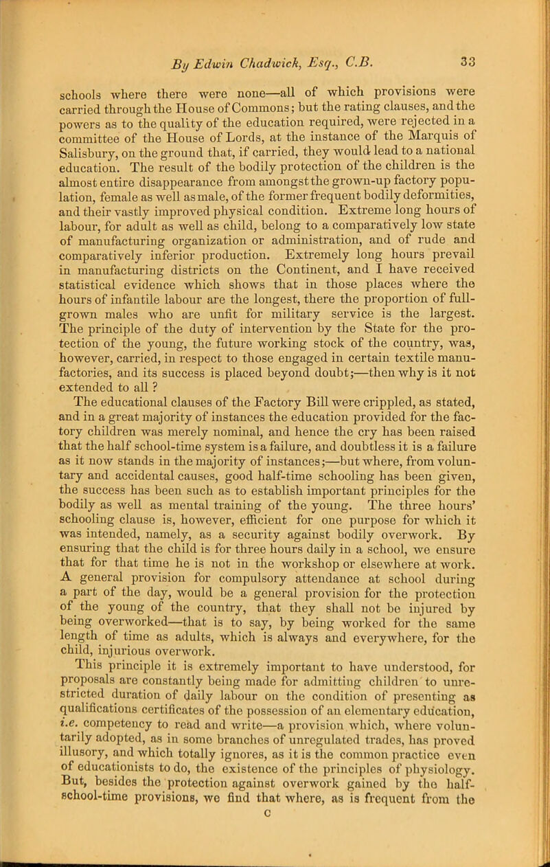 schools where there were none—all of which provisions were carried through the House of Commons; but the rating clauses, and the powers as to the quality of the education required, were rejected in a committee of the House of Lords, at the instance of the Marquis of Salisbury, on the ground that, if carried, they would lead to a national education. The result of the bodily protection of the children is the almost entire disappearance from amongst the grown-up factory popu- lation, female as well as male, of the former frequent bodily deformities, and their vastly impi’oved physical condition. Extreme long hours of labour, for adult as well as child, belong to a comparatively low state of manufacturing organization or administration, and of rude and comparatively inferior production. Extremely long hours prevail in manufacturing districts on the Continent, and I have received statistical evidence which shows that in those places where the hours of infantile labour are the longest, there the proportion of full- grown males who are unfit for military service is the largest. The principle of the duty of intervention by the State for the pro- tection of the young, the future working stock of the country, was, however, carried, in respect to those engaged in certain textile manu- factories, and its success is placed beyond doubt;—then why is it not extended to all ? The educational clauses of the Factory Bill were crippled, as stated, and in a great majority of instances the education provided for the fac- tory children was merely nominal, and hence the cry has been raised that the half school-time system is a failure, and doubtless it is a failure as it now stands in the majority of instances;—but where, from volun- tary and accidental causes, good half-time schooling has been given, the success has been such as to establish important principles for the bodily as well as mental training of the young. The three hours’ schooling clause is, however, efficient for one purpose for which it was intended, namely, as a security against bodily overwork. By ensuring that the child is for three hours daily in a school, we ensure that for that time he is not in the workshop or elsewhere at work. A general provision for compulsory attendance at school during a part of the day, would be a general provision for the protection of the young of the country, that they shall not be injured by being overworked—that is to say, by being worked for the same length of time as adults, which is always and everywhere, for the child, injurious overwork. This principle it is extremely important to have understood, for proposals are constantly being made for admitting children to unre- stricted duration of daily labour on the condition of presenting as qualifications certificates of the possession of an elementary education, i.e. competency to read and write—a provision which, where volun- tarily adopted, as in some branches of unregulated trades, has proved illusory, and which totally ignores, as it is the common practice even of educationists to do, the existence of the principles of physiology. But, besides the protection against overwork gained by the half- school-time provisions, we find that where, as is frequent from the c