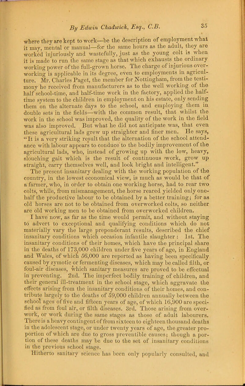 where they are kept to work—be the description of employment what it may, mental or manual—for the same hours as the adult, they are worked injuriously and wastefully, just as the young colt is when it is made to run the same stage as that which exhausts the^ ordinary working power of the full-grown horse. The charge of injurious ovei - working is applicable in its degree, even to employments in agricul- ture. Mr. Charles Paget, the member for Nottingham, from the testi- mony he received from manufacturers as to the well working of the half school-time, and half-time work in the factory, applied the half- time system to the children in employment on his estate, only sending them on the alternate days to the school, and employing them in double sets in the fields—with the common result, that whilst the work in the school was improved, the quality of the work in the field was also improved. But what he did not anticipate was, that even these agricultural lads grew up straighter and finer men. He says, “It is a very striking result that the alternation of the school attend- ance with labour appears to conduce to the bodily improvement of the agricultural lads, who, instead of growing up with the low, heavy, slouching gait which is the result of continuous vwork, grow up straight, carry themselves well, and look bright and intelligent.” The present insanitary dealing with the working population of the country, in the lowest economical view, is much as would be that of a farmer,, who, in order to obtain one working horse, had to rear two colts, while, from mismanagement, the horse reared yielded only one- half the productive labour to be obtained by a better training; for as old horses are not to he obtained from overworked colts, so neither are old working men to be obtained from overworked children. I have now, as far as the time would permit, and without staying to advert to exceptional and qualifying conditions which do not materially vary the large preponderant results, described the chief insanitary conditions which occasion infantile slaughter: 1st. The insanitary conditions of their homes, which have the principal share in the deaths of I73j000 children under five years of age, in England and Wales, of which 56,000 are reported as having been specifically caused by zymotic or fermenting diseases, which may he called filth, or foul-air diseases, which sanitary measures are proved to be etfectual in preventing. 2nd. The imperfect bodily training of children, and their general ill-treatment in the school stage, which aggravate the effects arising from the insanitary conditions of their homes, and con- tribute largely to the deaths of 59,000 children annually between the school ages of five and fifteen years of age, of which 16,900 are speci- fied as from foul air, or filth diseases. 3rd. Those arising from over- work, or work during the same stages as those of adult labourers. There is a heavy contingent of from sixteen to eighteen thousand deaths in the adolescent stage, or under twenty years of age, the greater pro- portion of which are due to gross preventible causes; though a por- tion of these deaths may be due to the set of insanitary conditions in the previous school stage. Hitherto sanitary science has been only popnlarl}' consulleil, and