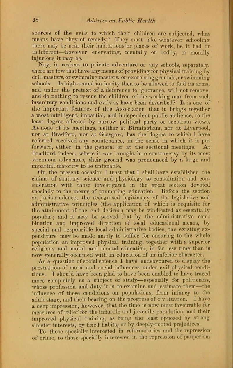 sources of the evils to which their children are subjected, what means have they of remedy ? They must take whatever schooling there may be near their habitations or places of work, be it bad or indifferent—^however enervating, mentally or bodily, or morally injurious it may be. Nay, in respect to private adventure or any schools, separately, there are few that have anymeans of providing for physical training by drill masters, or swimming masters, or exercising grounds, or swimming schools Is high-seated authority then to be allowed to fold its arms, and under the pretext of a deference to ignorance, will not remove, and do nothing to rescue the children of the working man from such insanitary conditions and evils as have been described? It is one of the important features of this Association that it brings together a most intelligent, impartial, and independent public audience, to the least degree affected by narrow political party or sectarian views. At none of its meetings, neither at Birmingham, nor at Liverpool, nor at Bradford, nor at Glasgow, has the dogma to which I have referred received aiiy countenance, in the sense in which it is put forward, either in the general or at the sectional meetings. At Bradford, indeed, where it was brought into controversy by its most strenuous advocates, their ground was pronounced by a large and impartial majority to be untenable. On the present occasion I trust that I shall have established the claims of sanitary science and physiology to consultation and con- sideration with those investigated in the great section devoted specially to the means of promoting education. Before the section on jurisprudence, the recognised legitimacy of the legislative and administrative principles (the application of which is requisite for the attainment of the end desired) may be vindicated as essentially popular; and it may be proved that by the administrative com- bination and improved direction of local educational means, by special and responsible local administrative bodies, the existing ex- penditure may be made amply to suffice for ensuring to the whole population an improved physical training, together with a superior religious and moral and mental education, in far less time than is now generally occupied with an education of an inferior character. As a question of social science I have endeavoured to display the prostration of moral and social influences under evil physical condi- tions. I should have been glad to have been enabled to have traced more completely as a subject of study—especially for politicians, whose profession and duty it is to examine and estimate them—the influence of those conditions on populations, from infancy to the adult stage, and their bearing on the progress of civilization. I have a deep impression, however, that the time is now most favourable for measures of relief for the infantile and juvenile population, and their improved physical training, as being the least opposed by strong sinister interests, by fixed habits, or by deeply-rooted prejudices. _ To those specially interested in reformatories and the repression of crime, to those specially iiitcreslcd in the repression of pauperism