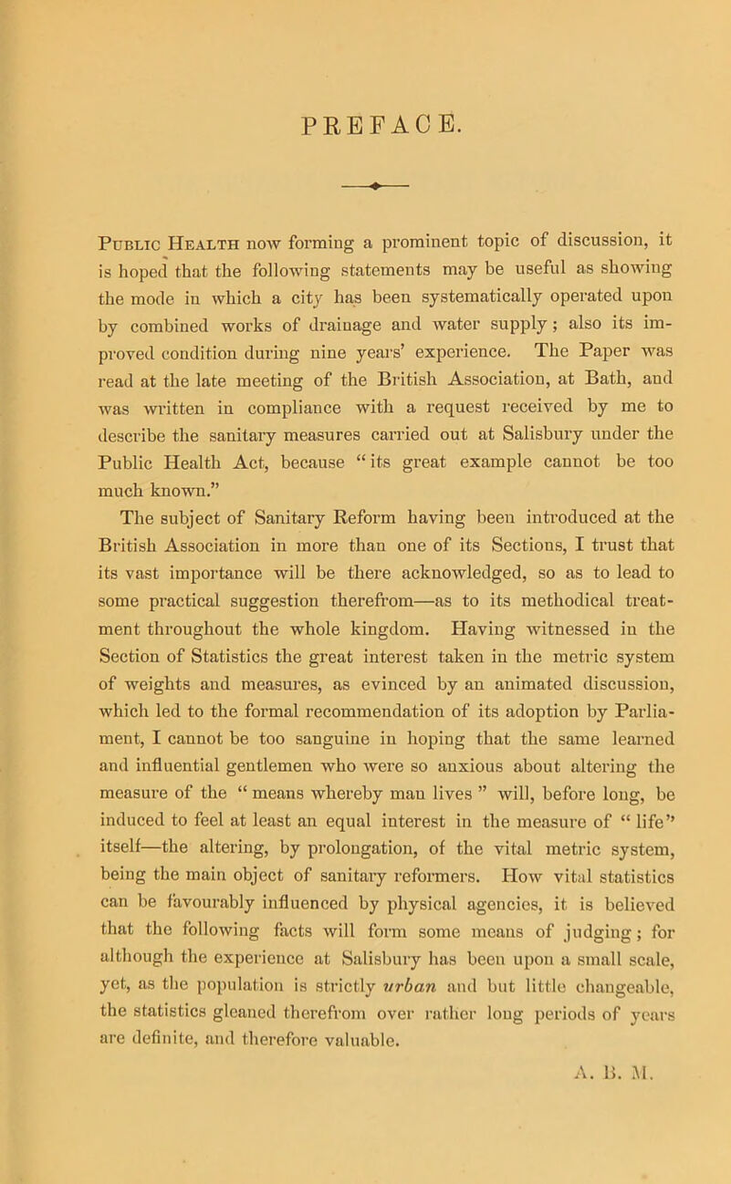 PREFACE. Public Health nmv forming a prominent topic of discussion, it is hoped that the following statements may be useful as showing the mode in which a city has been systematically operated upon by combined works of drainage and water supply; also its im- proved condition during nine years’ experience. The Paper was I’ead at the late meeting of the Biitish Association, at Bath, and was written in compliance with a request received by me to describe the sanitaiy measures carried out at Salisbury under the Public Health Act, because “its great example cannot be too much known.” The subject of Sanitary Reform having been introduced at the British Association in more than one of its Sections, I trust that its vast importance will be there acknowledged, so as to lead to some practical suggestion therefrom—as to its methodical treat- ment throughout the whole kingdom. Having witnessed in the Section of Statistics the great interest taken in the metric system of weights and measui’es, as evinced by an animated discussion, which led to the formal recommendation of its adoption by Parlia- ment, I cannot be too sanguine in hoping that the same learned and influential gentlemen who were so anxious about altering the measure of the “ means whereby man lives ” will, before long, be induced to feel at least an equal interest in the measure of “ life” itself—the altering, by prolongation, of the vital metric system, being the main object of sanitary reformers. How vital statistics can be favourably influenced by physical agencies, it is believed that the following facts will form some means of judging; for although the experience at Salisbury has been upon a small scale, yet, as the population is strictly urban and but little changeable, the statistics gleaned therefrom over rather long periods of years are definite, and therefore valuable.