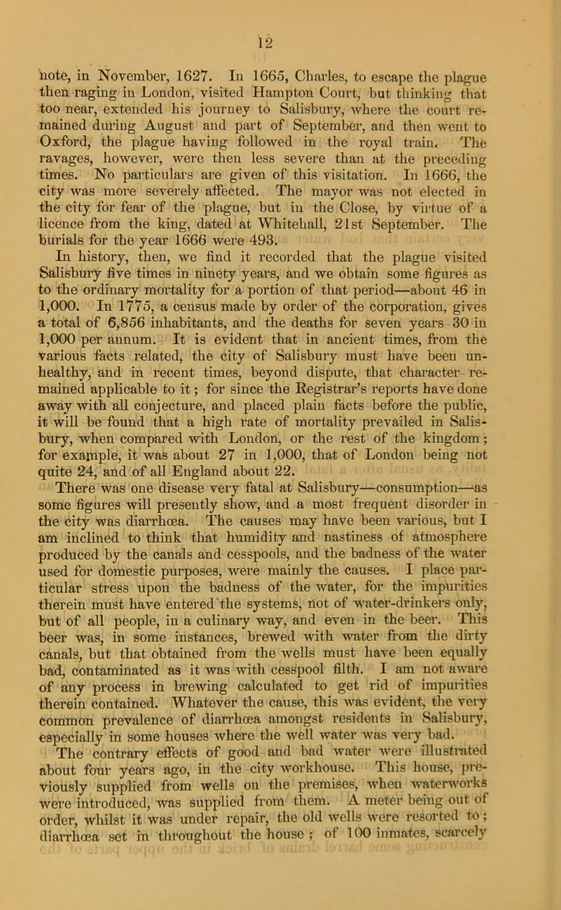 note, in Novembei’, 1627. In 1665, Charles, to escape the plague then raging iu London, visited Hampton Court, but thinking that too near, extended his journey to Salisbury, where the court re- mained duiing August and part of September, and then went to Oxford, the plague having followed in the royal train. The ravages, however, were then less severe than at the preceding times. No particulars are given of this visitation. In 1666, the city was more severely affected. The mayor was not elected in the city for fear of the plague, but iu the Close, by virtue of a licence from the king, dated at Whitehall, 21st September. The burials for the year 1666 were 493. In history, then, we find it recorded that the plague visited Salisbury five times in ninety years, and we obtain some figures as to the ordinary mortality for a portion of that period—about 46 in 1,000. In 1775, a census made by order of the corporation, gives a total of 6,856 inhabitants, and the deaths for seven years 30 iu 1,000 per annum. It is evident that in ancient times, from the various facts related, the city of Salisbuiy must have been un- healthy, and in recent times, beyond dispute, that character re- mained applicable to it; for since the Registrar’s reports have done away with all conjecture, and placed plain facts before the public, it will be found that a high rate of mortality prevailed in Salis- bury, when compared with London, or the rest of the kingdom; for exapiple, it was about 27 in 1,000, that of London being not quite 24, and of all England about 22. There was one disease very fatal at Salisbury—consumption—as some figures will presently show, and a most frequent disorder iu the city was diarrhoea. The causes may have been various, but I am inclined to think that humidity and nastiness of atmosphere produced by the canals and cesspools, and the badness of the water used for domestic purposes, were mainly the causes. I place par- ticular stress upon the badness of the water, for the impurities therein must have entered the systems, not of water-drinkers only, but of all people, in a culinary way, and even in the beer. This beer was, in some instances, brewed with water from the dirty canals, but that obtained from the wells must have been equally bad, contaminated as it was with cesspool filth. I am not aware of any process in brewing calculated to get rid of impunties therein contained. Whatever the cause, this was evident, the very common prevalence of diarrhoea amongst residents in Salisbuiy, especially in some houses where the well water was very bad. The contrary effects of good and bad water were illustmted about four years ago, in the city Avorkhouse. This house, jn-e- viously supplied from wells on the premises, when Avaterworks were introduced, Avas supplied from them. A meter being out of order, whilst it was under repair, the old Avells AA'ere resorted to; diarrhoea set in throughout the house ; of 100 inmates, scarcely