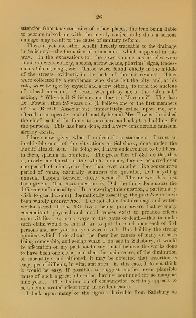 attention from ti-ue statistics of other places, the true being liable to become mixed up with the merely conjectural; thus a serious damage may result to the cause of sanitary reform. Tliere is yet one other benefit directly traceable to the drainage in Salisbury—the formation of a museum—which happened in this way. In the excavations for the sewers numerous articles were found ; ancient cutlery, spoons, arrow heads, pilgrims’ signs, trades- men’s tokens, rings, &c. These were found chiefly in the middle of the streets, evidently in the beds of the old rivulets. They were collected by a gentleman who since left the city, and, at his sale, were bought by myself and a few others, to form the nucleus of a local museum. A letter was put by me in the “ Journal,” asking, “ Why shall Salisbury not have a Museum?” The late Dr. Fowler, then 95 years old (I believe one of the first members of the British Association), immediately called upon me, and offered to co-operate ; and ultimately he and Mrs. Fowler furnished the chief part of the funds to j^urchase and adapt a building for the purpose. This has been done, and a very considerable museum already exists. I have now given what I undertook, a statement—I trust an intelligible one—of the alterations at Salisbury, done under the Public Health Act. In doing so, I have endeavoured to be liberal in facts, sparing in opinions. The great fact of 531 deaths, that is, nearly one-fourth of the whole uumber, having occurred over one period of nine years less than over another like consecutive period of years, naturally suggests the question. Did anything unusual happen between these periods ? The ansAver has just been given. The next question is. Did the thing done cause the difference of mortality ? In ansAveriug this question, I particularly wish to guard against dogmatically asserting the post hoc to h.ave been Avholly propter hoc. I do not claim that drainage and water- Avorks saved all the 531 liA'es, being quite aware that so many concomitant physical and moral causes exist to produce effects upon vitality—so many Avays to the gates of death—that to make such claim would be as rash as to j>ut the hand upon each of 531 persons and say, you and you Avere saA'ed. But, holding the strong oi)inions Avhich I do about the fostering causes of many diseases being removable, and seeing Avliat I do see in Salisbury, it Avould be affectation on my part not to say that I believe the Avorks done to have been one cause, and that the main cause, of the diminution of mortality; and although it may be objected that assertion is easy, proof difficult, in vital statistics; in this case, I do not think it would be easy, if possible, to suggest anotlier even plausible cause of such a great alteration having continued for so many Jis nine years. The diminution of consumption certainly appears to be a demonstrated effect from an evident cause. I look upon many of the figures derivable from Salisbury as