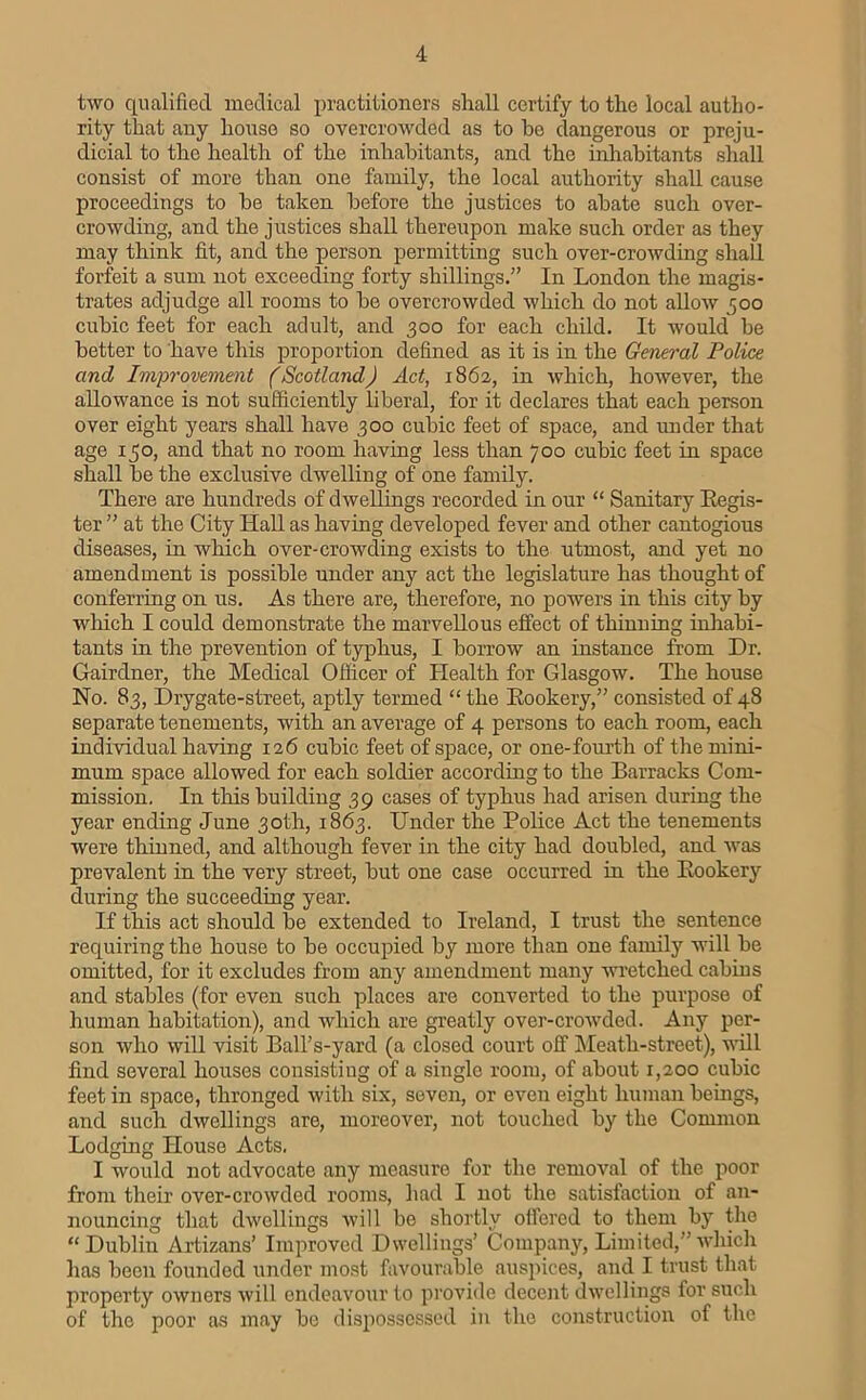 two qualified medical practitioners shall certify to the local autho- rity that any house so overcrowded as to bo dangerous or preju- dicial to the health of the inhabitants, and the inhabitants shall consist of more than one family, the local authority shall cause proceedings to be taken before the justices to abate such over- crowding, and the justices shall thereupon make such order as they may think fit, and the person permitting such over-crowding shall forfeit a sum not exceeding forty shillings.” In London the magis- trates adjudge all rooms to be overcrowded which do not allow 500 cubic feet for each adult, and 300 for each child. It would be better to have this proportion defined as it is in the General Police and Improvement (Scotland) Act, 1862, in which, however, the allowance is not sufficiently liberal, for it declares that each person over eight years shall have 300 cubic feet of space, and rmder that age 130, and that no room having less than 700 cubic feet in space shall be the exclusive dwelling of one family. There are hundreds of dwellings recorded in our “ Sanitary Eegis- ter ” at the City Hall as having developed fever and other cantogious diseases, in which over-crowding exists to the utmost, and yet no amendment is possible under any act the legislature has thought of conferring on us. As there are, therefore, no powers in this city by which I could demonstrate the marvellous effect of thinning inhabi- tants in the prevention of typhus, I borrow an instance from Dr. Gairdner, the Medical Officer of Health for Glasgow. The house No. 83, Drygate-street, aptly termed “the Eookery,” consisted of 48 separate tenements, with an average of 4 persons to each room, each individual having 126 cubic feet of space, or one-fourth of the mini- mum space allowed for each soldier according to the Barracks Com- mission, In this building 39 cases of typhus had arisen during the year ending June 30th, 1863. Under the Police Act the tenements were thinned, and although fever in the city had doubled, and was prevalent in the very street, but one case occurred in the Eookery during the succeeding year. If this act should be extended to Ireland, I trust the sentence requiring the house to be occupied by more than one family will be omitted, for it excludes from any amendment many wretched cabins and stables (for even such places are converted to the purpose of human habitation), and which are greatly over-crowded. Any per- son who will visit Ball’s-yard (a closed court off IMeath-street), will find several houses consistiug of a single room, of about 1,200 cubic feet in space, thronged with six, seven, or even eight human beings, and sueh dwellings are, moreover, not touched by the Common Lodging House Acts. I would not advocate any measure for the removal of the poor from their over-crowded rooms, had I not the satisfaction of an- nouncing that dwellings will be shortly oifered to them by the “Dublin Artizans’ Improved Dwellings’ Company, Limited,”wliicli has been founded under most favourable aus})ices, and I trust that property owners will endeavour to provide decent dwellings for such of the poor as may be dispossessed in the construction of the