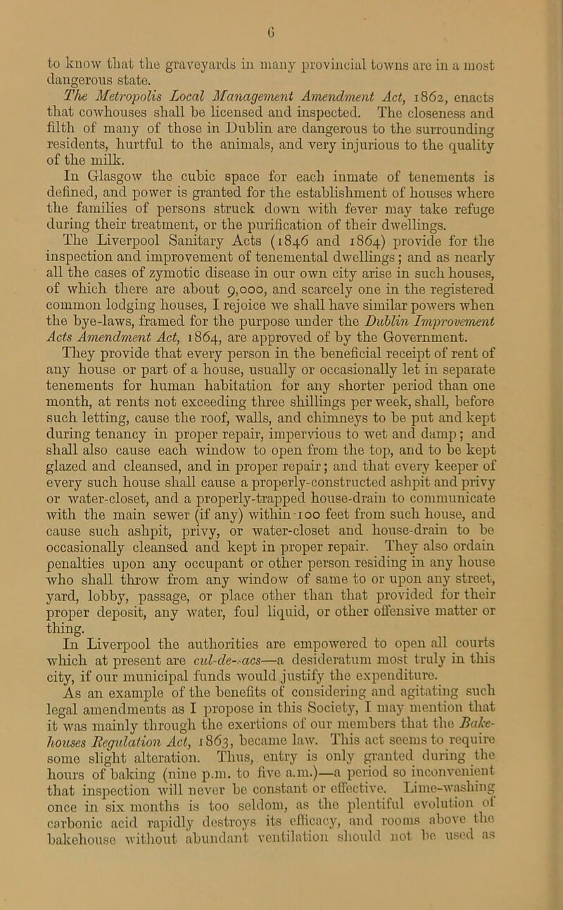 0 to know tliat the gravcyarda in many provincial towns are in a most dangerous state. The Metropolis Local Management Amendment Act, 1862, enacts that cowhouses shall be licensed and inspected. The closeness and filth of many of those in Dublin are dangerous to the surrounding residents, hurtful to the animals, and very injurious to the quality of the milk. In Glasgow the cubic space for each inmate of tenements is defined, and power is granted for the establishment of houses where the families of persons struck down with fever may take refuge during their treatment, or the purification of their dwellings. The Liverjjool Sanitary Acts (1846 and 1864) provide for the inspection and improvement of tenemental dwellings; and as nearly all the cases of zymotic disease in our own city arise in sucli houses, of which there are about 9,000, and scarcely one in the registered common lodging houses, I rejoice we shall have similar powers when the bye-laws, framed for the purpose under the Dublin Improvement Acts Amendment Act, 1864, are approved of by the Government. They provide that every person in the beneficial receipt of rent of any house or part of a house, usually or occasionally let in separate tenements for human habitation for any shorter period than one month, at rents not exceeding tlmee shillings per week, shall, before such letting, cause the roof, walls, and chimneys to be put and kept during tenaircy in proper repair, impendous to wet and damp; and shall also cause each window to open from the top, and to be kept glazed and cleansed, and in projrer repair; and that every keeper of every such house shall cause a properly-constructed ashpit and privy or water-closet, and a properly-trapped house-drain to communicate with the main sewer (if any) within 100 feet from such house, and cause such ashpit, privy, or water-closet and house-drain to be occasionally cleansed and kept in proper repair. They also ordain penalties upon any oceupant or other person residing in any house who shall throw from any window of same to or upon any street, yard, lobby, passage, or place other than that provided for their proper deposit, any water, foul liquid, or other offensive matter or thing. In Liverpool the authorities are empowered to open all courts which at present are cul-de-^acs—a desideratunr most truly in this city, if our municipal funds would justify the expenditure. As an example of the benefits of consideriug and agitating such legal amendments as I propose in this Society, I may mention that it was mainly through the exertions of our members that the Bake- houses Regidation Act, 1863, became law. This act seems to require some slight alteration. Thus, entry is only granted during the hours of baking (nine p.m. to five a.m.)—a period so inconvenient that inspection will never be constant or effective. Lime-washing once in six months is too seldom, as the plentiful evolution of carbonic acid rapidly destroys its efficacy, and rooms above the bakehouse without abundant ventilation should not be used as