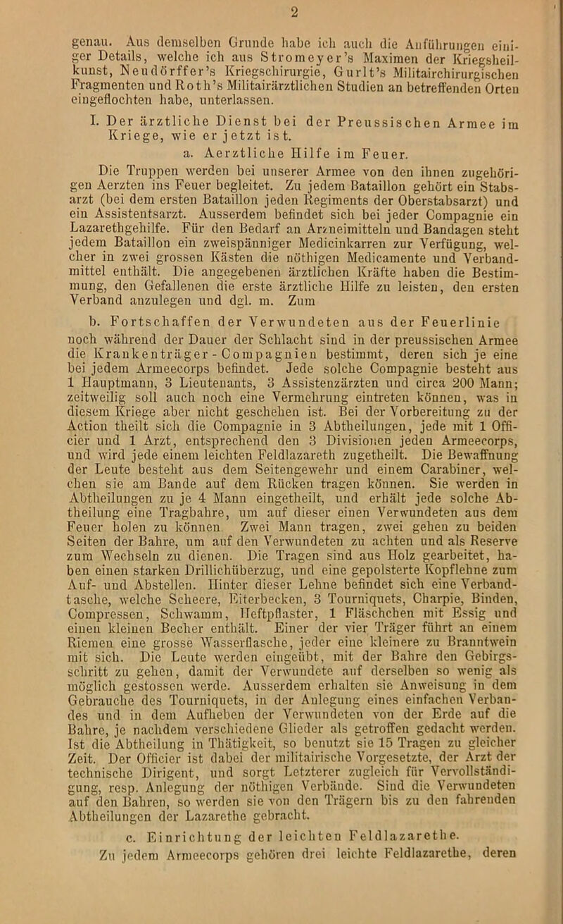 genau. Aus demselben Grunde habe ich aucli die Anführungen eini- ger Details, welche ich aus Stroineyer’s Maximen der Kriegsheil- kunst, Neudörffer’s Kriegschirurgie, Gurlt’s Militairchirurgischen Fragmenten und Roth’s Militairärztlichen Studien an betreffenden Orten eingeflochten habe, unterlassen. I. Der ärztliche Dienst bei der Preussischen Armee im Kriege, wie er jetzt ist. a. Aerztliche Hilfe im Feuer. Die Truppen werden bei unserer Armee von den ihnen zugehöri- gen Aerzten ins Feuer begleitet. Zu jedem Bataillon gehört ein Stabs- arzt (bei dem ersten Bataillon jeden Regiments der Oberstabsarzt) und ein Assistentsarzt. Ausserdem befindet sich bei jeder Compagnie ein Lazarethgehilfe. Für den Bedarf an Arzneimitteln und Bandagen steht jedem Bataillon ein zweispänniger Medicinkarren zur Verfügung, wel- cher in zwei grossen Kästen die nöthigen Medicamente und Verband- mittel enthält. Die angegebenen ärztlichen Kräfte haben die Bestim- mung, den Gefallenen die erste ärztliche Hilfe zu leisten, den ersten Verband auzulegen und dgl. m. Zum b. Fortschaffen der Verwundeten aus der Feuerlinie noch während der Dauer der Schlacht sind in der preussischen Armee die Krankenträger - Compagnien bestimmt, deren sich je eine bei jedem Armeecorps befindet. Jede solche Compagnie besteht aus 1 Hauptmann, 3 Lieutenants, 3 Assistenzärzten und circa 200 Mann; zeitweilig soll auch noch eine Vermehrung eintreten können, was in diesem Kriege aber nicht geschehen ist. Bei der Vorbereitung zu der Action theilt sich die Compagnie in 3 Abtheilungen, jede mit 1 Offi- cier und 1 Arzt, entsprechend den 3 Divisionen jeden Armeecorps, und wird jede einem leichten Feldlazareth zugetheilt. Die Bewaffnung der Leute besteht aus dem Seitengewehr und einem Carabiner, wel- chen sie am Bande auf dem Rücken tragen können. Sie werden in Abtheilungen zu je 4 Mann eingetheilt, und erhält jede solche Ab- theilung eine Tragbahre, um auf dieser einen Verwundeten aus dem Feuer holen zu können. Zwei Mann tragen, zwei gehen zu beiden Seiten der Bahre, um auf den Verwundeten zu achten und als Reserve zum Wechseln zu dienen. Die Tragen sind aus Holz gearbeitet, ha- ben einen starken Drillichüberzug, und eine gepolsterte Kopflehne zum Auf- und Abstellen. Hinter dieser Lehne befindet sich eine Verband- tasche, welche Scheere, Fiterbecken, 3 Tourniquets, Charpie, Binden, Compressen, Schwamm, Heftpflaster, 1 Fläschchen mit Essig und einen kleinen Becher enthält. Einer der vier Träger führt an einem Riemen eine grosse Wasserflasche, jeder eine kleinere zu Branntwein mit sich. Die Leute werden eingeübt, mit der B.ahre den Gebirgs- schritt zu gehen, damit der Verwundete auf derselben so wenig als möglich gestossen werde. Ausserdem erhalten sie Anweisung in dem Gebrauche des Tourniquets, in der Anlegung eines einfachen Verban- des und in dem Aufheben der Verwundeten von der Erde auf die Bahre, je nachdem verschiedene Glieder als getroffen gedacht werden. Ist die Abtheilung in Thätigkeit, so benutzt sie 15 Tragen zu gleicher Zeit. Der Officier ist dabei der militairische Vorgesetzte, der Arzt der technische Dirigent, und sorgt Letzterer zugleich für Vervollständi- gung, resp. Anlegung der nöthigen Verbände. Siud die Verwundeten auf den Bahren, so werden sie von den Trägern bis zu den fahrenden Abtheilungen der Lazarethe gebnacht. c. Einrichtung der leichten Feldlazarethe. Zu jedem Armeecorps gehören drei leichte Feldlazarethe, deren