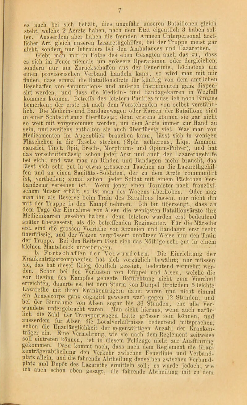 es auch bei sich beliiilt, dies ungefähr unseren Bataillonen gleich steht, welche 2 Aerzte haben, nach dem Etat eigentlich 8 haben sol- len. Ausserdem aber haben die fremden Armeen Unterpersonal ärzt- licher Art, gleich unseren Lazarethgehilfen, bei der Truppe meist gar nicht, sondern nur Infirmiers bei den Ambulances und Lazarethen. Giebt m?n mir in Folge des eben Gesagten auch das zu, dass es sich im Feuer niemals um grössere Operationen oder dergleichen, sondern nur um Zurückschaffeu aus der Feuerlinie, höchstens um einen provisorischen Verband handeln kann, so wird man mit mir finden, dass einmal die Bataillonsärzte für künftig von dem amtlichen Beschaffen von Amputations- und anderen Instrumenten ganz dispen- sirt werden, und dass die Medicin- und Bandagekarren in Wegfall kommen können. Betreffs des letztem Punktes muss ich noch Einiges bemerken; der erste ist nach dem Vorstehenden von selbst verständ- lich. Die Medicin- und Bandagewagen oder Karren der Bataillone sind in einer Schlacht ganz überflüssig; denn erstens können sie gar nicht so weit mit vorgenomraen werden, um dem Arzte immer zur Hand zu sein, und zweitens enthalten sie auch überflüssig viel. Was man von Medicamenten im Augenblick brauchen kann, lässt sich in wenigen Fläschchen in die Tasche stecken (Spir. aethereus, Liep. Ammon, caustici, Tinct. Opii, Brecli-, Morphium- und Opium-Pulver), und hat das vorschriftsmässig schon jeder Arzt und auch der Lazarethgehilfe bei sich; und was man an Binden und Bandagen mehr braucht, das lässt sich sehr gut in etwas grösseren Taschen an die Lazarethgehil- fen und an einen Sanitäts-Soldaten, der zu dem Arzte commandirt ist, vertheilen; zumal schon jeder Soldat mit einem Päckchen Ver- bandzeug versehen ist. Wenn jener einen Tornister nach französi- schem Muster erhält, so ist man des Wagens überhobeu. Oder mag man ihn als Reserve beim Train des Bataillons lassen, nur nicht ihn mit der Truppe in den Kampf nehmen. Ich bin überzeugt, dass an dem Tage der Einnahme von Alsen die wenigsten Bataillonsärzte ihre Mediciukarren gesehen haben; denn letztere wurden erst bedeutend später übergesetzt, als die betreffenden Regimenter. Für die Märsche etc. sind die grossen Voiuäthe von Arzneien und Bandagen erst recht überflüssig, und der Wagen vergrössert unnützer Weise nur den Traiii der Truppe. Bei den Reitern lässt sich das Nöthige sehr gut in einem kleinen Mantelsack unterbringen. b. Fortschaffen der Verwundeten. Die Einrichtung der Krankenträgercompagnien hat sich vorzüglich bewährt; nur müssen sie, das hat dieser Krieg deutlich gezeigt, bedeutend vermehrt wer- den. Schon bei den Verlusten von Düppel und Alsen, welche die vor ^ Beginn des Kampfes gehegte Befürchtung nicht zum Viertbeil erreichten, dauerte es, bei dem Sturm von Düppel (trotzdem 5 leichte Lazarethe mit ihren Krankenträgern dabei waren und nicht einmal ein Armeecorps ganz engagirt gewesen war) gegen 12 Stunden, und bei der Einnahme von Alsen sogar bis 3Ü Stunden, elie alle Ver- wundete untergebracht waren. Man sieht hieraus, wenn auch natür- lich die Zahl der Transportwagen hätte grösser sein können, und ausserdem für Alsen die Localverhältuisse bedeutend mitsprachen, schon die Unzulänglichkeit der gegenwärtigen Anzahl der Krankeu- trager ein. Eine Vermehrung, wie sie nach dem Reglement zeitweise soll eintreten können, ist in diesem Feldzuge nicht zur Aiisfülirung gekommen. Dazu kommt noch, dass nach dem Reglement die Kran- kenträgerabtheilung den Verkehr zwischen Feuerliiiie und Verband- platz allein, und die fahrende Abtheiliing denselben zwischen Verband- platz und Depot des Lazareths ermitteln soll; cs wurde jedoch, wie ich auch schon oben gesagt, die fahrende Abtheilung mit zu dem