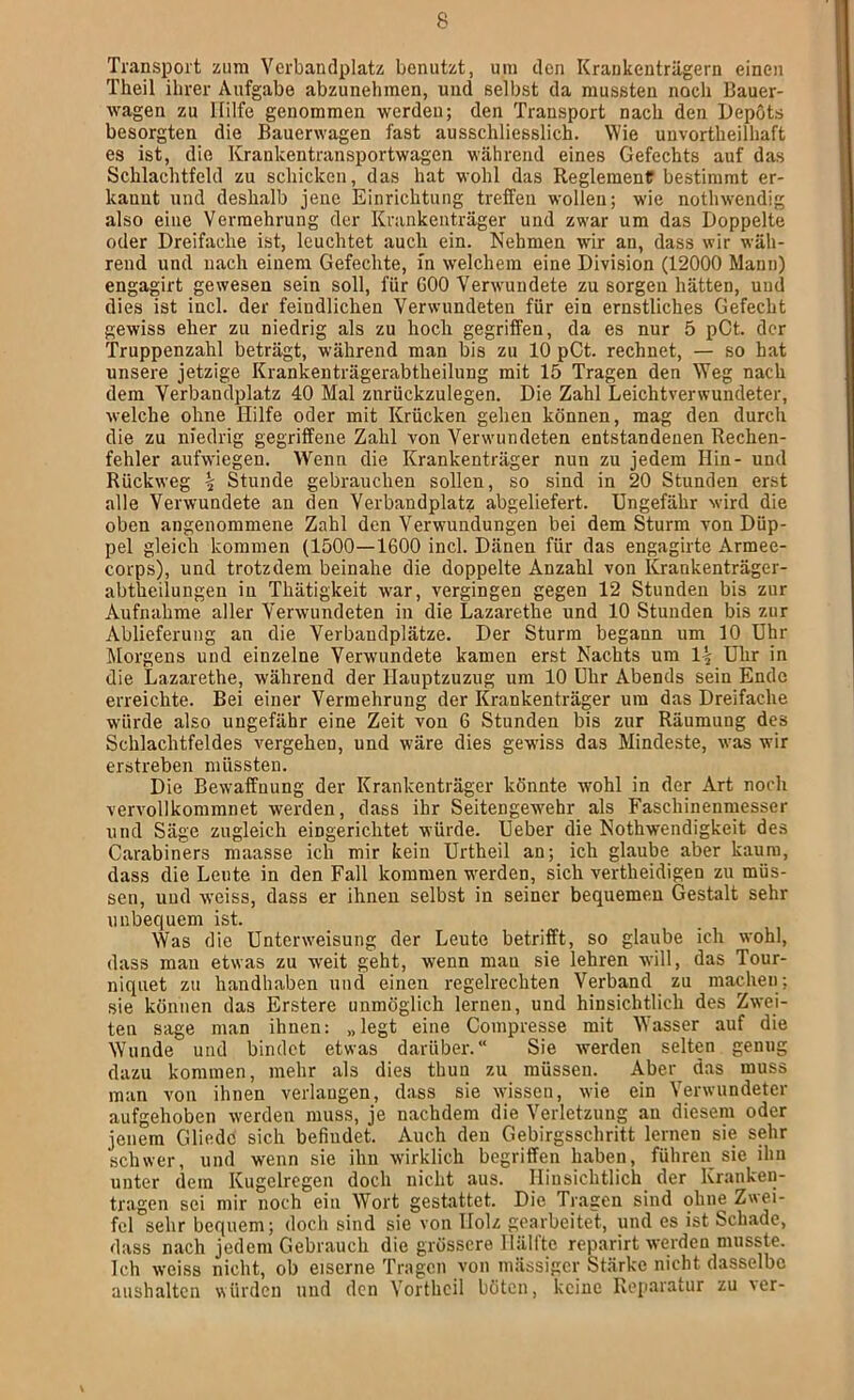 Transport zum Verbandplatz benutzt, um den Krankenträgern einen Theil ihrer Aufgabe abzunehmen, und selbst da mussten noch Bauer- wagen zu Hilfe genommen werden; den Transport nach den Depots besorgten die Bauerwagen fast ausschliesslich. Wie unvortheilhaft es ist, die Krankentransportwagen während eines Gefechts auf das Schlachtfeld zu schicken, das hat wohl das Reglement bestimmt er- kannt und deshalb jene Einrichtung treffen wollen; wie nothwendig also eine Vermehrung der Krankenträger und zwar um das Doppelte oder Dreifache ist, leuchtet auch ein. Nehmen wir an, dass wir wäh- rend und nach einem Gefechte, m welchem eine Division (12000 Mann) engagirt gewesen sein soll, für GOO Verwundete zu sorgen hätten, uud dies ist incl. der feindlichen Verwundeten für ein ernstliches Gefecht gewiss eher zu niedrig als zu hoch gegriffen, da es nur 5 pCt. der Truppenzahl beträgt, während man bis zu 10 pCt. rechnet, — so hat unsere jetzige Krankenträgerabtheilung mit 15 Tragen den Weg nach dem Verbandplatz 40 Mal znrückzulegen. Die Zahl Leichtverwundeter, welche ohne Hilfe oder mit Krücken gehen können, mag den durch die zu niedrig gegriffene Zahl von Verwundeten entstandenen Rechen- fehler aufwiegen. Wenn die Krankenträger nun zu jedem Hin- und Rückweg ^ Stunde gebrauchen sollen, so sind in 20 Stunden erst alle Verwundete au den Verbandplatz abgeliefert. Ungefähr wird die oben angenommene Zahl den Verwendungen bei dem Sturm von Düp- pel gleich kommen (1500—1600 incl. Dänen für das engagirte Armee- corps), und trotzdem beinahe die doppelte Anzahl von Krankenträger- abtheilungen in Thätigkeit wer, vergingen gegen 12 Stunden bis zur Aufnahme aller Verwundeten in die Lazarethe und 10 Stunden bis zur Ablieferung an die Verbandplätze. Der Sturm begann um 10 Uhr Morgens und einzelne Verwundete kamen erst Nachts um 1^ Uhr in die Lazarethe, während der Hauptzuzug um 10 Uhr Abends sein Ende erreichte. Bei einer Vermehrung der Krankenträger um das Dreifache würde also ungefähr eine Zeit von 6 Stunden bis zur Räumung des Schlachtfeldes vergehen, und wäre dies gew'iss das Mindeste, was wir erstreben müssten. Die Bewaffnung der Krankenträger könnte wohl in der Art noch vervollkommnet werden, dass ihr Seitengewehr^ als Faschinenmesser und Säge zugleich eingerichtet würde. Ueber die Nothwendigkeit des Carabiners maasse ich mir kein Urtheil an; ich glaube aber kaum, dass die Leute in den Fall kommen w^erden, sich vertheidigen zu müs- sen, und weiss, dass er ihnen selbst in seiner bequemen Gestalt sehr unbequem ist. Was die Unterw'eisung der Leute betrifft, so glaube ich wohl, dass mau etwas zu weit geht, wenn mau sie lehren will, das Tour- niquet zu handhaben und einen regelrechten Verband zu machen; sie können das Erstere unmöglich lernen, und hinsichtlich des Zwei- ten sage man ihnen: „legt eine Compresse mit Wasser auf die Wunde uud bindet etwas darüber.“ Sie werden selten genug dazu kommen, mehr als dies thun zu müssen. Aber^ das muss man von ihnen verlangen, dass sie wissen, wie ein Verwundeter aufgehoben werden muss, je nachdem die Verletzung au diesem oder jenem Gliedc sich befindet. Auch den Gebirgsschritt lernen sie sehr schwer, und wenn sie ihn wirklich begriffen haben, führen sie ihn unter dem Kugelregen doch nicht aus. Hinsichtlich der Kranken- tragen sei mir noch ein Wort gestattet. Die Tragen sind ohne Zwei- fel sehr bequem; doch sind sie von Holz gearbeitet, und es ist Schade, dass nach jedem Gebrauch die grössere Hälfte reparirt werden musste. Ich weiss nicht, ob eiserne Tragen von mässiger Stärke nicht dasselbe aushalten würden und den Vortheil böten, keine Reparatur zu ver-