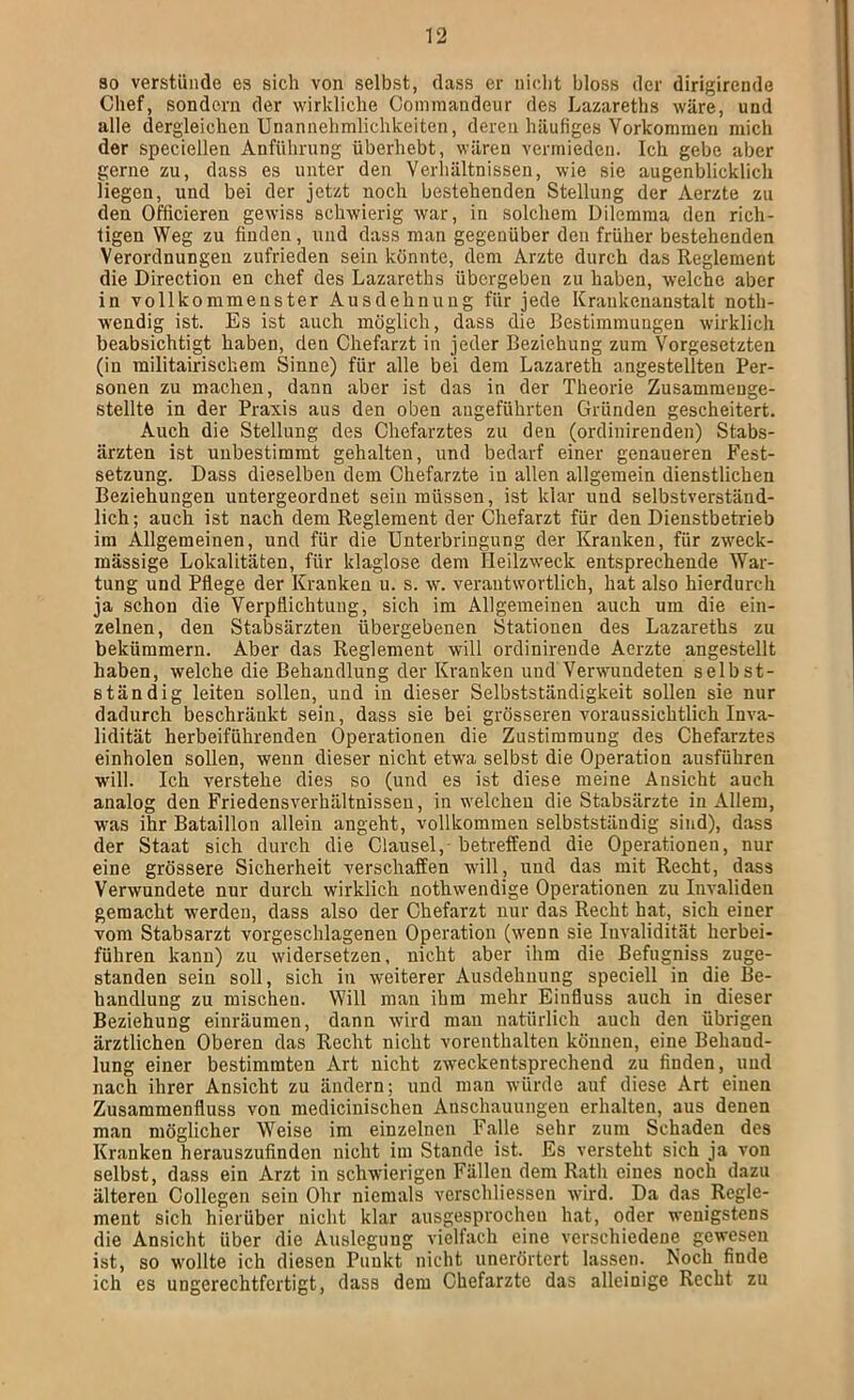 80 verstünde es sich von selbst, dass er niclit bloss der dirigirende Chef, sondern der wirkliche Cominandeur des Lazareths wäre, und alle dergleichen Unannehmlichkeiten, deren häufiges Vorkommen mich der speciellen Anführung überhebt, wären vermieden. Ich gebe aber gerne zu, dass es unter den Verhältnissen, wie sie augenblicklich liegen, und bei der jetzt noch bestehenden Stellung der Aerzte zu den Officieren gewiss schwierig war, in solchem Dilemma den rich- tigen Weg zu finden, und dass mau gegenüber den früher bestehenden Verordnungen zufrieden sein könnte, dem Arzte durch das Reglement die Direction en chef des Lazareths übergeben zu haben, welche aber in vollkommenster Ausdehnung für jede Krankenanstalt noth- wendig ist. Es ist auch möglich, dass die Bestimmungen wirklich beabsichtigt haben, den Chefarzt in jeder Beziehung zum Vorgesetzten (in militairischem Sinne) für alle bei dem Lazareth angestellten Per- sonen zu machen, dann aber ist das in der Theorie Zusammenge- stellte in der Praxis aus den oben augeführten Gründen gescheitert. Auch die Stellung des Chefarztes zu den (ordiuirenden) Stabs- ärzten ist unbestimmt gehalten, und bedarf einer genaueren Fest- setzung. Dass dieselben dem Chefarzte in allen allgemein dienstlichen Beziehungen untergeordnet sein müssen, ist klar und selbstverständ- lich; auch ist nach dem Reglement der Chefarzt für den Dienstbetrieb im Allgemeinen, und für die Unterbringung der Kranken, für zweck- mässige Lokalitäten, für klaglose dem Heilzweck entsprechende War- tung und Pflege der Kranken u. s. w. verantwortlich, hat also hierdurch ja schon die Verpflichtung, sich im Allgemeinen auch um die ein- zelnen, den Stabsärzten übergebenen Stationen des Lazareths zu bekümmern. Aber das Reglement will ordinirende Aerzte angestellt haben, welche die Behandlung der Kranken und Verwundeten selbst- ständig leiten sollen, und in dieser Selbstständigkeit sollen sie nur dadurch beschränkt sein, dass sie bei grösseren voraussichtlich Inva- lidität herbeiführenden Operationen die Zustimmung des Chefarztes einholen sollen, wenn dieser nicht etwa selbst die Operation ausführen will. Ich verstehe dies so (und es ist diese meine Ansicht auch analog den Friedensverhältnissen, in welchen die Stabsärzte in Allem, was ihr Bataillon allein angeht, vollkommen selbstständig sind), dass der Staat sich durch die Clausel,-betreffend die Operationen, nur eine grössere Sicherheit verschaffen will, und das mit Recht, dass Verwundete nur durch wirklich nothwendige Operationen zu Invaliden gemacht werden, dass also der Chefarzt nur das Recht hat, sich einer vom Stabsarzt vorgeschlagenen Operation (wenn sie Invalidität herbei- führen kann) zu widersetzen, nicht aber ihm die ßefugniss zuge- standen sein soll, sich in weiterer Ausdehnung speciell in die Be- handlung zu mischen. Will man ihm mehr Einfluss auch in dieser Beziehung einräumen, dann wird mau natürlich auch den übrigen ärztlichen Oberen das Recht nicht vorenthalten können, eine Behand- lung einer bestimmten Art nicht zweckentsprechend zu finden, und nach ihrer Ansicht zu ändern; und man würde auf diese Art einen Zusammenfluss von medicinischen Anschauungen erhalten, aus denen man möglicher Weise im einzelnen Falle sehr zum Schaden des Kranken herauszufinden nicht im Stande ist. Es versteht sich ja von selbst, dass ein Arzt in schwierigen Fällen dem Rath eines noch dazu älteren Collegen sein Ohr niemals verschliessen wird. Da das Regle- ment sich hierüber nicht klar ausgesprocheu hat, oder wenigstens die Ansicht über die Auslegung vielfach eine verschiedene gewesen ist, so wollte ich diesen Punkt nicht unerörtert lassen. Noch finde ich es ungerechtfertigt, dass dem Chefarzte das alleinige Recht zu