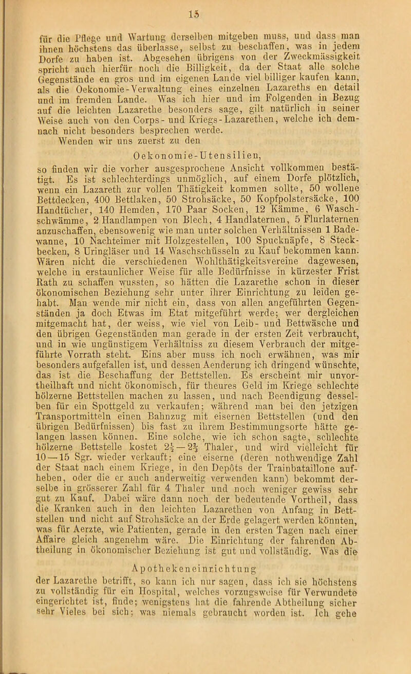 für die l’flege und Wartung derselben niitgeben muss, und dass man ihnen höchstens das überlasse, selbst zu beschaffen, was in jedem Dorfe zu haben ist. Abgesehen übrigens von der Zweckmässigkeit spricht auch hierfür noch die Billigkeit, da der Staat alle solche Gegenstände en gros und im eigenen Lande viel billiger kaufen kann, als die Oekonomie-Verwaltung eines einzelnen Lazareths en detail und im fremden Lande. Was ich hier und im Folgenden in Bezug auf die leichten Lazarethe besonders sage, gilt natürlich in seiner Weise auch von den Corps - und Kriegs - Lazarethen, welche ich dem- nach nicht besonders besprechen werde. Wenden wir uns zuerst zu den Oekonomie-Utensilieu, so finden wir die vorher ausgesprochene Ansicht vollkommen bestä- tigt. Es ist schlechterdings unmöglich, auf einem Dorfe plötzlich, wenn ein Lazareth zur vollen Thätigkeit kommen sollte, 50 wollene Bettdecken, 400 Bettlaken, 50 Strohsäcke, 50 Kopfpolstersäcke, 100 Handtücher, 140 Hemden, 170 Paar Socken, 12 Kämme, 6 Wasch- schwämme, 2 Handlampen von Blech, 4 Handlaternen, 5 Flurlaternen anzuschaffen, ebensowenig wie man unter solchen Verhältnissen 1 Bade- wanne, 10 Nachteimer mit Holzgestellen, 100 Spucknäpfe, 8 Steck- becken, 8 üringläser und 14 Waschschüsseln zu Kauf bekommen kann. Wären nicht die verschiedenen Wohlthätigkeitsvereiue dagewesen, welche in erstaunlicher Weise für alle Bedürfnisse in kürzester Frist Rath zu schaffen wussten, so hätten die Lazarethe schon in dieser ökonomischen Beziehung sehr unter ihrer Einrichtung zu leiden ge- habt. Man wende mir nicht ein, dass von allen angeführten Gegen- ständen ja doch Etwas im Etat mitgeführt werde; wer dergleichen mitgemacht hat, der weiss, wie viel von Leib- und Bettwäsche und den übrigen Gegenständen man gerade in der ersten Zeit verbraucht, und in wie ungünstigem Verhältniss zu diesem Verbrauch der mitge- führte Vorrath steht. Eins aber muss ich noch erwähnen, was mir besonders aufgefallen ist, und dessen Aenderung ich dringend wünschte, das ist die Beschaffung der Bettstellen. Es erscheint mir unvor- theilhaft und nicht ökonomisch, für theures Geld im Kriege schlechte hölzerne Bettstellen machen zu lassen, und nach Beendigung dessel- ben für ein Spottgeld zu verkaufen; während man bei den jetzigen Transportmitteln einen Bahnziig mit eisernen Bettstellen (und den übrigen Bedürfnissen) bis fast zu ihrem Bestimmungsorte hätte ge- langen lassen können. Eine solche, wie ich schon sagte, schlechte hölzerne Bettstelle kostet 2^ — 2% Thaler, und wird vielleicht für 10 —15 Sgr. wieder verkauft; eine eiserne (deren nothwendige Zahl der Staat nach einem Kriege, in den Depots der Trainbataillone auf- heben, oder die er auch anderweitig verwenden kann) bekommt der- selbe in grösserer Zahl für 4 Thaler und noch weniger gewiss sehr gut zu Kauf. Dabei wäre dann noch der bedeutende Vortheil, dass die Kranken auch in den leichten Lazarethen von Anfang in Bett- stellen und nicht auf Strohsäcke an der Erde gelagert werden könnten, was für AepAe, wie Patienten, gerade in den ersten Tagen nach einer Affaire gleich angenehm wäre. Die Einrichtung der fahrenden Ab- theilung in ökonomischer Beziehung ist gut und vollständig. Was die A p 01 h e k e n e i n r, i c h t u u g der Lazarethe betrifft, so kann ich nur sagen, dass ich sie höchstens zu vollständig für ein Hospital, welches vorzugsweise für Verwundete eingerichtet ist, finde; wenigstens hat die fahrende Abtheilung sicher sehr Vieles bei sich; was niemals gebraucht worden ist. Ich gehe