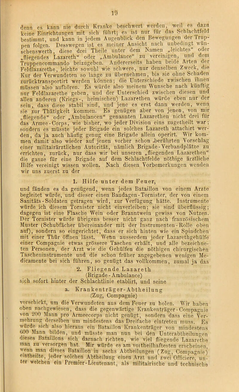 denn es kann nie durch Kranke beschwert werden, weil es dazu keine Einrichtungen mit sich führt; es ist nur iür das Schlachtfeld bestimmt, und kann in jedem Augenblick den Bewegungen der Irup- pen folgen. Desswegen ist es meiner Ansicht nach unbedingt wün- schenswerth, diese drei Theile unter dem Namen „leichtes“ oder „fliegendes Lazareth^* oder „Ambulance“ zu vereinigen, und dem Triippencommando beizugeben. Andererseits haben beide Arten der Feldlazarethe, leichte sowohl wie schwere, nur denselben Zweck, die Kur der Verwundeten so lange zu übernehmen, bis sie ohne Schaden zurücktransportirt werden können; die Unterschiede zwischen ikuen müssen also aufhören. Es würde also meinem Wunsche nach künftig nur Feldlazarethe geben, und der Unterschied zwischen diesen und allen anderen (Kriegs-, heimischen) Lazarethen würde eben nur der sein, dass diese stabil sind, und jene es erst dann werden, wenn sie zur Thätigkeit kommen. Es genügen aber von jenen, von mir „fliegende“ oder „Ambulancen“ genannten Lazarethen nicht drei für das Armee-Corps, wie bisher, wo jeder Division eins zugetheilt war; sondern es müsste jeder Brigade ein solches Lazareth attachirt wer- den, da ja auch häufig genug eine Brigade allein operirt. Wir kom- men damit also wieder auf jenen vorher schon J)erührten Vorschlag einer militairärztlichen Autorität, nämlich Brigade-Verbandplätze zu errichten, zurück, nur dass wir bei unseren „fliegenden Lazarethen“ die ganze für eine Brigade auf dem Schlachtfelde nöthige ärztliche Hilfe vereinigt wissen wollen. Nach diesen Vorbemerkungen wenden wir uns zuerst zu der 1. Hilfe unter dem Feuer, und fänden es da genügend, wenn jedes Bataillon von einem Arzte begleitet würde, und dieser einen Bandagen-Tornister, der von einem Sanitäts - Soldaten getragen wird, zur Verfügung hätte. Instrumente würde ich diesem Tornister nicht einverleiben; sie sind überflüssig; dagegen ist eine Flasche Wein oder Branntwein gewiss von Nutzen. Der Tornister würde übrigens besser nicht ganz nach französischem Muster (.Schubfächer übereinander mit der Instrumenten-Rolle oben auf), sondern so eingerichtet, dass er sich hinten wie ein Spindchen mit einer Thür öffnen lässt. Wenn ausserdem jeder Lazarethgehülfe einer Compagnie etwas grössere Taschen erhält, und alle bezeichne- ten Personen, der Arzt wie die Gehülfen die nöthigen chirurgischen Tascheninstrumente und die schon früher angegebenen wenigen Me- dicamente bei sich führen, so genügt das vollkommen, zumal ja das 2. Fliegende Lazareth (Brigade - Ambulance) sich sofort hinter der Schlachtlinie etablirt, und seine a. Krankenträger-Abtheilung (Zug, Compagnie) vorschickt, um die Verwundeten aus dem Feuer zu holen. Wir haben oben nachgewiesen, dass die gegenwärtige Krankenträger-Compagnie von 200 Mann pro Armeecorps nicht genügt, sondern dass eine Ver- mehrung derselben um mindestens das Dreifache eintreten muss. Es würde sich also hieraus ein Bataillon Krankenträger von mindestens fiOO Mann bilden, und müsste man nun bei den Unterabtheilungen dieses Bataillons sich darnach richten, wie viel fliegende Lazarethe man zu versorgen hat. Mir würde es am voitheilhaftesten erscheinen, wenn man dieses Bataillon in sechs Abtheilungen (Zug, Compagnie) eintheilte, jeder solchen Abtheilung einen Arzt und zwei Officiere, un- ter welchen ein Premier-Lieutenant, als militairischc und technische