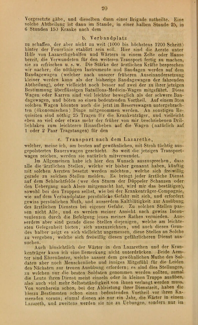 Vorgesetzte gäbe, und dieselben dann einer Urigade zutheilte. Eine solche Abtheilung ist dann im Stande, in einer halben Stunde 25, in 6 Stunden 155 Kranke nach dem b. Verbandplatz zu schaffen, der aber nicht zu weit (1000 bis höchstens 1200 Schritt) hinter der Feuerlinie etablirt sein soll. Hier sind die Aerzte unter Hilfe von Lazarethgehülfen und Wärtern in einem Zelte oder Hause bereit, die Verwundeten für den weiteren Transport fertig zu machen, sie zu erfrischen u. s. w. Die Stärke der ärztlichen Kräfte besprechen wir nacher; die nöthigen Instrumente und Bandagen werden auf dem Bandagewageu (welcher nach unserer früheren Auseinandersetzung kleiner werden kann als der bisherige Bandagewagen der fahrenden Abtheilung), oder vielleicht noch besser auf zwei der zu ihrer jetzigen Bestimmung überflüssigen Bataillons-Medicin-Wagen mitgeführt. Diese Wagen oder Karren sind viel leichter beweglich als der schwere Ban- dagewagen, und boten so einen bedeutenden Vortheil. Auf einem 3ten solchen Wagen könnten auch die jetzt im Reservewagen untergebrach- ten (ökonomischen) Dinge mitgenommen werden. An sonstigen Re- quisiten sind nöthig 25 Tragen fi-r die Krankenträger, und vielleicht eben so viel oder etwas mehr der früher von mir beschriebenen Dril- lichlaken zum leichteren Hinaufheben auf die Wagen (natürlich auf 1 oder 2 Paar Tragstangen) für den c. Transport nach dem Lazarethe, welcher, meine ich, am besten auf gewöhnlichen, mit Stroh tüchtig aus- gepolsterten Bauernwagen geschieht. So weit die jetzigen Transport- Avageu reichen, werden sie natürlich mitverwendet. Im Allgemeinen habe ich hier den Wunsch auszusprechen, dass alle die'ärztlichen Stellen, welche wir bisher genannt haben, künftig mit solchen Aerzten besetzt werden möchten, welche sich freiwillig gerade zu solchen Stellen melden. Es bringt jeder ärztliche Dienst auf dem Schlachtfelde (wer den Sturm der Düppeler Schanzen oder den Uebergang nach Alsen mitgemacht hat, wird mir das bestätigen), sowohl bei den Truppen selbst, wie bei der Krankenträger-Compagnie, wie auf dem Verbandplätze persönliche Gefahr mit sich, und erfordert gewiss persönlichen Muth, und ausserdem Kaltblütigkeit zur Ausübung des ärztlichen Dienstes bei eigener Gefahr. Zu solchen Stellen pas- sen nicht Alle, und es werden meiner Ansicht nach gewiss Incon- venienzen durch die Befolgung jenes meines Rathes vermieden. Aus- serdem aber sind gerade diese Stellen diejenigen, welche am leichte- sten Gelegenheit bieten, sich auszuzeichnen, und auch dieses Grun- des halber zeigt cs sich vielleicht angemessen, diese Stellen an Solche zu vergeben, welche sich freiwillig diesen gefährlicheren Dienst aus- suchen. Auch hinsichtlich der Wärter in den Lazarethen und der Kran- kenträger kann ich eine Bemerkung nicht unterdrücken. Beide Aem- tcr sind Ehrenämter, welche ausser dem gewöhnlichen Muthe des Sol- daten aber noch Menschenliebe und inniges Mitgefühl für die Leiden des Nächsten zur treuen Ausübung erfordern; es sind dies Stellungen, zu welchen nur die besten Soldaten genommen werden sollten, zumal die Leute ihren Dienst meist einzeln oder in kleinen Trupps ausflben, also auch viel mehr Selbstständigkeit von ihnen verlangt werden muss. Von vornherein schon, bei der Ableistung ihrer Dienstzeit, haben die hierzu Bestimmten schon einen bedeutenden Vortheil vor ihren Ka- meraden voraus; einmal dienen sie nur ein Jahr, die Wärter in einem Lazareth, und zweitens werden sie nie zu Uebungen, sondern nur im