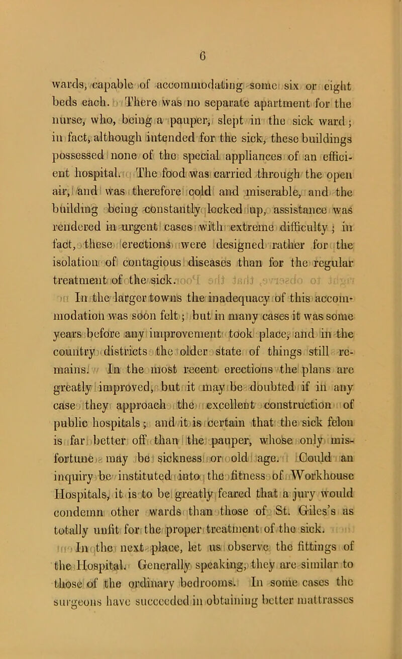 wards, capable of accominodating some six or eight beds each, tr There was no separate apartment for the nurse, who, being a pauper, slept in the sick ward; in fact, although intended for the sick, these buildings possessed none of the special appliances of an effici- ent hospital. The food was carried through the open air, and was therefore!.cold and miserable, and the building being constantlyqlockedrlup, assistance was rendered in urgent case&iwith extreme difficulty; in fact,9 these erectionsi were designed rather for the isolation of contagious 1 diseases than for the regular treatment of the-sick. o( ; :ri 'm In the larger towns the inadequacy of this accom- modation was soon felt; but in many cases it was some years before any ; improvement' took place? and in the country districts .theolder state of things still re- mains. In the most recent erections the plans are greatly improved,r but it may be doubted if in any case^They approach the-[excellent construction of public hospitals; and it isreertain that the sick felon is farpbetter off than the pauper, whoise only, mis- fortune/e; may be sicknessljoroold 'age. iGould an inquiry be instituted! into, the fitness^jofuWorkhouse Hospitals, it is to bel greatly feared that a jury would condemn other wards than those of St. Giles’s as totally unfit for the proper, treatment of the sick. '•['•In the next place, let us observe the fittings of the liospitab Generally speaking, they are similar to those of the ordinary bedrooms. In some cases the sui-geon.s have succeeded in obtaining belter mattrasscs