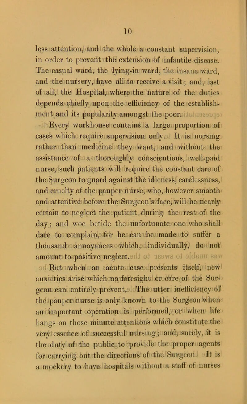 less attention, and the whole a constant supervision, in order to prevent the extension of infantile disease. The casual ward, the lying-in ward, the insane ward, and the nursery, have all to receive a visit; and, last of all, the Hospital, where the nature of the duties depends cliiefly upon the efficiency of the establish- ment and its popularity amongst the poor. Every workhouse contains a large proportion of cases which require supervision only. It is nursing rather than medicine they want, and without the assistance of a thoroughly conscientious, well-paid nurse, -such patients- will require the constant care of the Surgeon to guard against the idleness, carelessness, and cruelty of the pauper nurse; who, however smooth and attentive: before the Surgeon’s face, will be nearly certain to neglect the patient during the rest of the day; and woe betide then unfortunate one who shall dare to complain, for hef? can : be made to suffer a thousand annoyances whichpdindividually, do not amount to positive neglect.■ But i when nan eacute-case presents itself, new anxieties’arise which nq ioresigliii or oare of the Sur- geon can entirely prevent. ''oThe utter* inefficiency of the pauper’nurse is only iknown to the Surgeon when an important ioperationi'is? performed, or when life hangs on those minute attentions which constitute the very essence ofiisuccessful nursing; and, surely, it is the-duty of the public'.to provide the proper agents for.carrying out the directions of the Surgeon. It is a mockery to have hospitals without a stafl of nurses