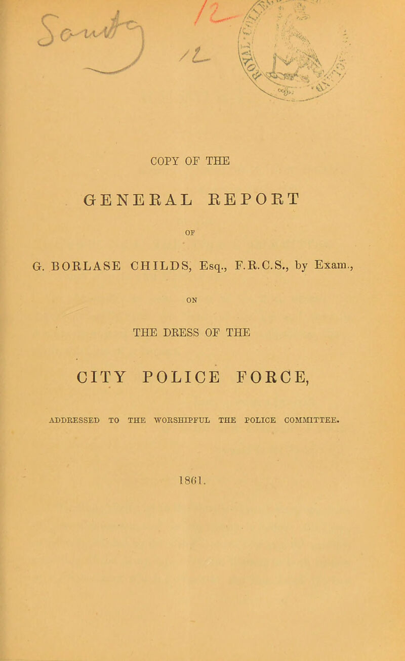 COPY OF THE GENERAL REPORT OF G. BORLASE CHILDS, Esq., F.R.C.S., by Exam., ON THE DRESS OF THE CITY POLICE FORCE, ADDEESSED TO THE WOESHIPFUL THE POLICE COMMITTEE.