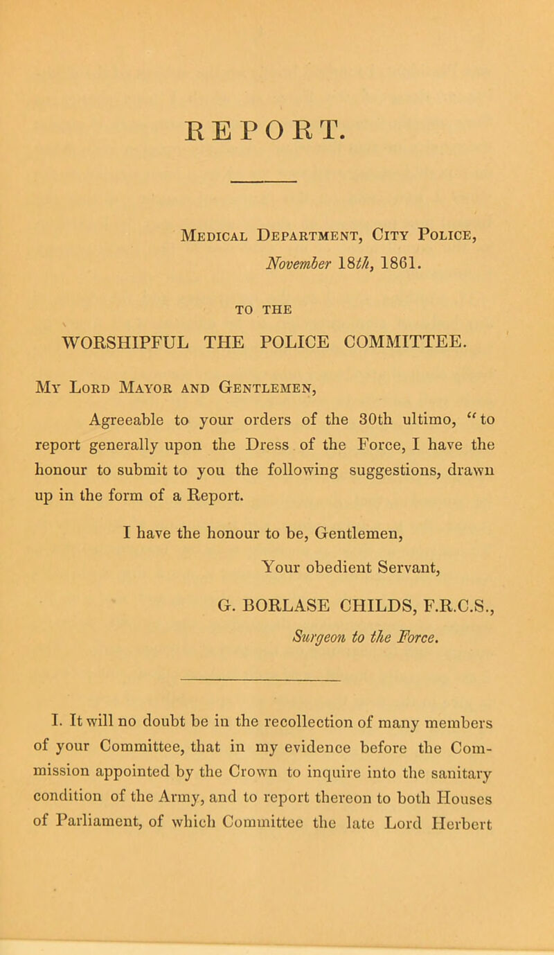 E E P 0 R T. Medical Department, City Police, November Vith, 1861. TO THE WORSHIPFUL THE POLICE COMMITTEE. My Lord Mayor and Gentlemen, Agreeable to your orders of the 30th ultimo, “to report generally upon the Dress of the Force, I have the honour to submit to you the following suggestions, drawn up in the form of a Report. I have the honour to be. Gentlemen, Your obedient Servant, G. BORLASE CHILDS, F.R.C.S., Surgeon to the Force. I. It will no doubt be in the recollection of many members of your Committee, that in my evidence before the Com- mission appointed by the Crown to inquire into the sanitary condition of the Army, and to report thereon to both Houses of Parliament, of which Committee the late Lord Herbert