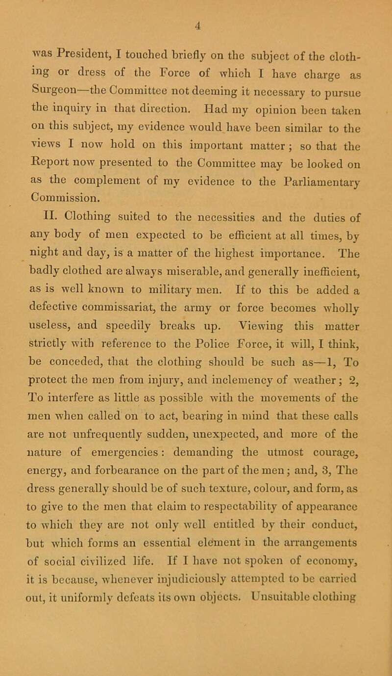 was President, I touched briefly on the subject of the cloth- ing or dress of the Force of which I have charge as Surgeon—the Committee not deeming it necessary to pursue the inquiry in that direction. liad my opinion been taken on this subject, my evidence wouldjiave been similar to the views I now hold on this important matter ; so that the Keport now presented to the Committee may be looked on as the complement of my evidence to the Parliamentary Commission. II. Clothing suited to the necessities and the duties of any body of men expected to be efficient at all times, by night and day, is a matter of the highest importance. The badly clothed are always miserable, and generally inefficient, as is well known to military men. If to this be added a defective commissariat, the army or force becomes wholly useless, and speedily breaks up. Viewing this matter strictly with reference to the Police Force, it will, I think, be conceded, that the clothing should be such as—1, To protect the men from injury, and inclemency of weather; 2, To interfere as little as possible with the movements of the men when called on to act, bearing in mind that these calls are not unfrequently sudden, unexpected, and more of the nature of emergencies: demanding the utmost courage, energy, and forbearance on the part of the men; and, 3, The dress generally should be of such texture, colour, and form, as to give to the men that claim to respectability of appearance to which they are not only well entitled by their conduct, but which forms an essential element in the arrangements of social civilized life. If I have not spoken of economy, it is because, whenever injudiciously attempted to be carried out, it uniformly defeats its own objects. FTnsuitable clothing